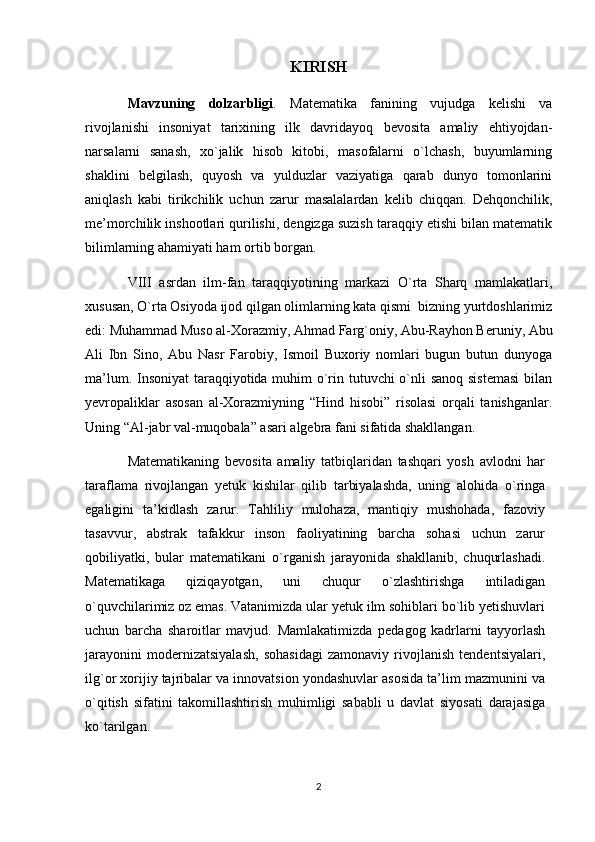 KIRISH
Mavzuning   dolzarbligi .   Matematika   fanining   vujudga   kelishi   va
rivojlanishi   insoniyat   tarixining   ilk   davridayoq   bevosita   amaliy   ehtiyojdan-
narsalarni   sanash,   xo`jalik   hisob   kitobi,   masofalarni   o`lchash,   buyumlarning
shaklini   belgilash,   quyosh   va   yulduzlar   vaziyatiga   qarab   dunyo   tomonlarini
aniqlash   kabi   tirikchilik   uchun   zarur   masalalardan   kelib   chiqqan.   Dehqonchilik,
me’morchilik inshootlari qurilishi, dengizga suzish taraqqiy etishi bilan matematik
bilimlarning ahamiyati ham ortib borgan.
VIII   asrdan   ilm-fan   taraqqiyotining   markazi   O`rta   Sharq   mamlakatlari,
xususan, O`rta Osiyoda ijod qilgan olimlarning kata qismi  bizning yurtdoshlarimiz
edi: Muhammad Muso al-Xorazmiy, Ahmad Farg`oniy, Abu-Rayhon Beruniy, Abu
Ali   Ibn   Sino,   Abu   Nasr   Farobiy,   Ismoil   Buxoriy   nomlari   bugun   butun   dunyoga
ma’lum. Insoniyat  taraqqiyotida muhim o`rin tutuvchi o`nli  sanoq sistemasi  bilan
yevropaliklar   asosan   al-Xorazmiyning   “Hind   hisobi”   risolasi   orqali   tanishganlar.
Uning “Al-jabr val-muqobala” asari algebra fani sifatida shakllangan.
Matematikaning   bevosita   amaliy   tatbiqlaridan   tashqari   yosh   avlodni   har
taraflama   rivojlangan   yetuk   kishilar   qilib   tarbiyalashda,   uning   alohida   o`ringa
egaligini   ta’kidlash   zarur.   Tahliliy   mulohaza,   mantiqiy   mushohada,   fazoviy
tasavvur,   abstrak   tafakkur   inson   faoliyatining   barcha   sohasi   uchun   zarur
qobiliyatki,   bular   matematikani   o`rganish   jarayonida   shakllanib,   chuqurlashadi.
Matematikaga   qiziqayotgan,   uni   chuqur   o`zlashtirishga   intiladigan
o`quvchilarimiz oz emas. Vatanimizda ular yetuk ilm sohiblari bo`lib yetishuvlari
uchun   barcha   sharoitlar   mavjud.   Mamlakatimizda   pedagog   kadrlarni   tayyorlash
jarayonini   modernizatsiyalash,   sohasidagi   zamonaviy   rivojlanish   tendentsiyalari,
ilg`or xorijiy tajribalar va innovatsion yondashuvlar asosida ta’lim mazmunini va
o`qitish   sifatini   takomillashtirish   muhimligi   sababli   u   davlat   siyosati   darajasiga
ko`tarilgan.
2 