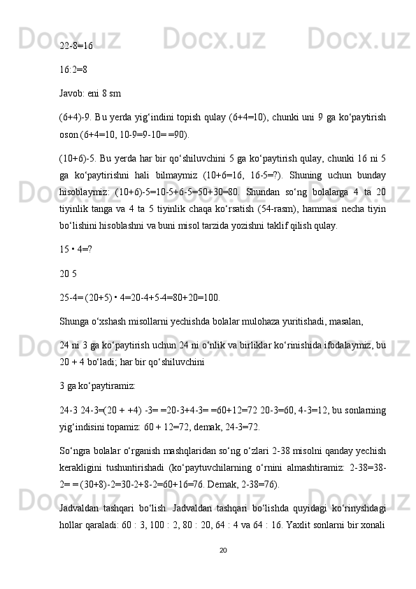 22-8=16
16:2=8
Javob: eni 8 sm
(6+4)-9. Bu yerda yig‘indini  topish qulay (6+4=10), chunki  uni  9 ga ko‘paytirish
oson (6+4=10, 10-9=9-10= =90).
(10+6)-5. Bu yerda har bir qo‘shiluvchini 5 ga ko‘paytirish qulay, chunki 16 ni 5
ga   ko‘paytirishni   hali   bilmaymiz   (10+6=16,   16-5=?).   Shuning   uchun   bunday
hisoblaymiz:   (10+6)-5=10-5+6-5=50+30=80.   Shundan   so‘ng   bolalarga   4   ta   20
tiyinlik   tanga   va   4   ta   5   tiyinlik   chaqa   ko‘rsatish   (54-rasm),   hammasi   necha   tiyin
bo‘lishini hisoblashni va buni misol tarzida yozishni taklif qilish qulay.
15 • 4=?
20 5
25-4= (20+5) • 4=20-4+5-4=80+20=100.
Shunga o‘xshash misollarni yechishda bolalar mulohaza yuritishadi, masalan,
24 ni 3 ga ko‘paytirish uchun 24 ni o‘nlik va birliklar ko‘rinishida ifodalaymiz, bu
20 + 4 bo‘ladi; har bir qo‘shiluvchini
3 ga ko‘paytiramiz:
24-3 24-3=(20 + +4) -3= =20-3+4-3= =60+12=72 20-3=60, 4-3=12, bu sonlarning
yig‘indisini topamiz: 60 + 12=72, demak, 24-3=72.
So‘ngra bolalar o‘rganish mashqlaridan so‘ng o‘zlari 2-38 misolni qanday yechish
kerakligini   tushuntirishadi   (ko‘paytuvchilarning   o‘rnini   almashtiramiz:   2-38=38-
2= = (30+8)-2=30-2+8-2=60+16=76. Demak, 2-38=76).
Jadvaldan   tashqari   bo‘lish.   Jadvaldan   tashqari   bo‘lishda   quyidagi   ko‘rinyshdagi
hollar qaraladi: 60 : 3, 100 : 2, 80 : 20, 64 : 4 va 64 : 16. Yaxlit sonlarni bir xonali
20 