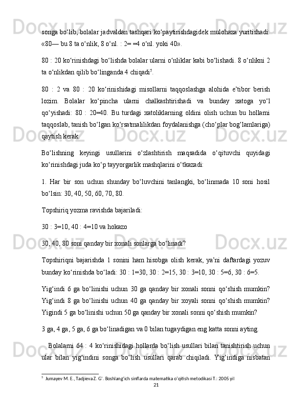 songa bo‘lib, bolalar jadvaldan tashqari ko‘paytirishdagidek mulohaza yuritishadi:
«80— bu 8 ta o‘nlik, 8 o‘nl. : 2= =4 o‘nl. yoki 40».
80 : 20 ko‘rinishdagi bo‘lishda bolalar ularni o‘nliklar kabi bo‘lishadi. 8 o‘nlikni 2
ta o‘nlikdan qilib bo‘linganda 4 chiqadi 5
. 
80   :   2   va   80   :   20   ko‘rinishidagi   misollarni   taqqoslashga   alohida   e’tibor   berish
lozim.   Bolalar   ko‘pincha   ularni   chalkashtirishadi   va   bunday   xatoga   yo‘l
qo‘yishadi:   80   :   20=40.   Bu   turdagi   xatoliklarning   oldini   olish   uchun   bu   hollarni
taqqoslab, tanish bo‘lgan ko‘rsatmalilikdan foydalanishga (cho‘plar bog‘lamlariga)
qaytish kerak.
Bo‘lishning   keyingi   usullarini   o‘zlashtirish   maqsadida   o‘qituvchi   quyidagi
ko‘rinishdagi juda ko‘p tayyorgarlik mashqlarini o‘tkazadi:
1.   Har   bir   son   uchun   shunday   bo‘luvchini   tanlangki,   bo‘linmada   10   soni   hosil
bo‘lsin: 30, 40, 50, 60, 70, 80.
Topshiriq yozma ravishda bajariladi:
30 : 3=10, 40 : 4=10 va hokazo
30, 40, 80 soni qanday bir xonali sonlarga bo‘linadi?
Topshiriqni   bajarishda   1   sonini   ham   hisobga   olish   kerak,   ya’ni   daftardagi   yozuv
bunday ko‘rinishda bo‘ladi: 30 : 1=30, 30 : 2=15, 30 : 3=10, 30 : 5=6, 30 : 6=5.
Yig‘indi   6   ga   bo‘linishi   uchun   30   ga   qanday   bir   xonali   sonni   qo‘shish   mumkin?
Yig‘indi   8   ga   bo‘linishi   uchun   40   ga   qanday   bir   xoyali   sonni   qo‘shish   mumkin?
Yigindi 5 ga bo‘linishi uchun 50 ga qanday bir xonali sonni qo‘shish mumkin?
3 ga, 4 ga, 5 ga, 6 ga bo‘linadigan va 0 bilan tugaydigan eng katta sonni ayting.
     Bolalarni 64 : 4 ko‘rinishidagi hollarda bo‘lish usullari bilan tanishtirish uchun
ular   bilan   yig‘indini   songa   bo‘lish   usullari   qarab   chiqiladi.   Yig‘indiga   nisbatan
5
  Jumayev M. E., Tadjieva Z. G’. Boshlang’ich sinflarda matematika o‘qitish metodikasi T.: 2005 yil
21 