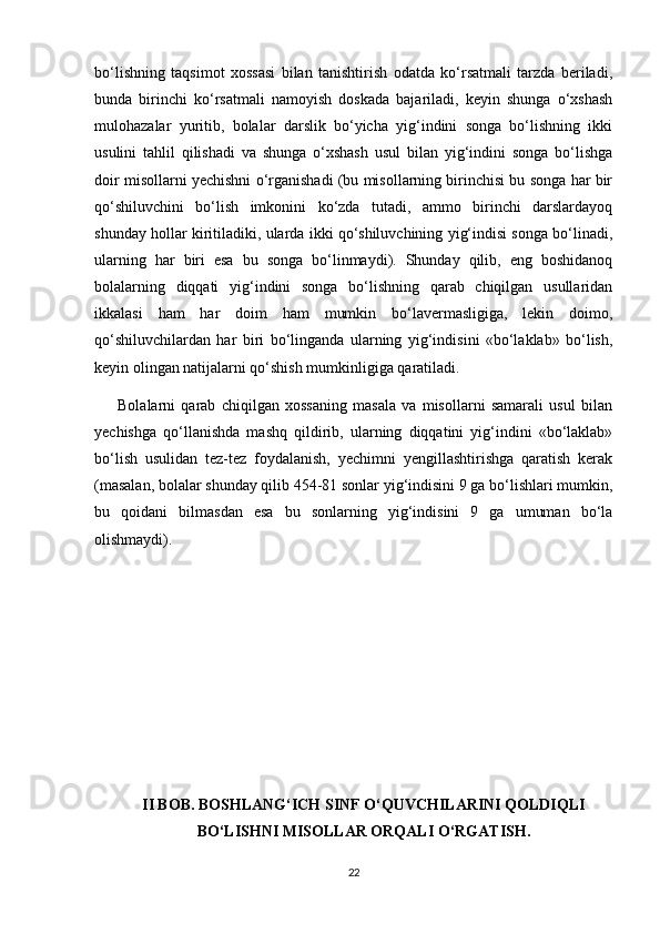 bo‘lishning   taqsimot   xossasi   bilan   tanishtirish   odatda   ko‘rsatmali   tarzda   beriladi,
bunda   birinchi   ko‘rsatmali   namoyish   doskada   bajariladi,   keyin   shunga   o‘xshash
mulohazalar   yuritib,   bolalar   darslik   bo‘yicha   yig‘indini   songa   bo‘lishning   ikki
usulini   tahlil   qilishadi   va   shunga   o‘xshash   usul   bilan   yig‘indini   songa   bo‘lishga
doir misollarni yechishni o‘rganishadi (bu misollarning birinchisi bu songa har bir
qo‘shiluvchini   bo‘lish   imkonini   ko‘zda   tutadi,   ammo   birinchi   darslardayoq
shunday hollar kiritiladiki, ularda ikki qo‘shiluvchining yig‘indisi songa bo‘linadi,
ularning   har   biri   esa   bu   songa   bo‘linmaydi).   Shunday   qilib,   eng   boshidanoq
bolalarning   diqqati   yig‘indini   songa   bo‘lishning   qarab   chiqilgan   usullaridan
ikkalasi   ham   har   doim   ham   mumkin   bo‘lavermasligiga,   lekin   doimo,
qo‘shiluvchilardan   har   biri   bo‘linganda   ularning   yig‘indisini   «bo‘laklab»   bo‘lish,
keyin olingan natijalarni qo‘shish mumkinligiga qaratiladi.
        Bolalarni   qarab   chiqilgan   xossaning   masala   va   misollarni   samarali   usul   bilan
yechishga   qo‘llanishda   mashq   qildirib,   ularning   diqqatini   yig‘indini   «bo‘laklab»
bo‘lish   usulidan   tez-tez   foydalanish,   yechimni   yengillashtirishga   qaratish   kerak
(masalan, bolalar shunday qilib 454-81 sonlar yig‘indisini 9 ga bo‘lishlari mumkin,
bu   qoidani   bilmasdan   esa   bu   sonlarning   yig‘indisini   9   ga   umuman   bo‘la
olishmaydi).
II BOB. BOSHLANG‘ICH SINF O‘QUVCHILARINI QOLDIQLI
BO‘LISHNI MISOLLAR ORQALI O‘RGATISH.
22