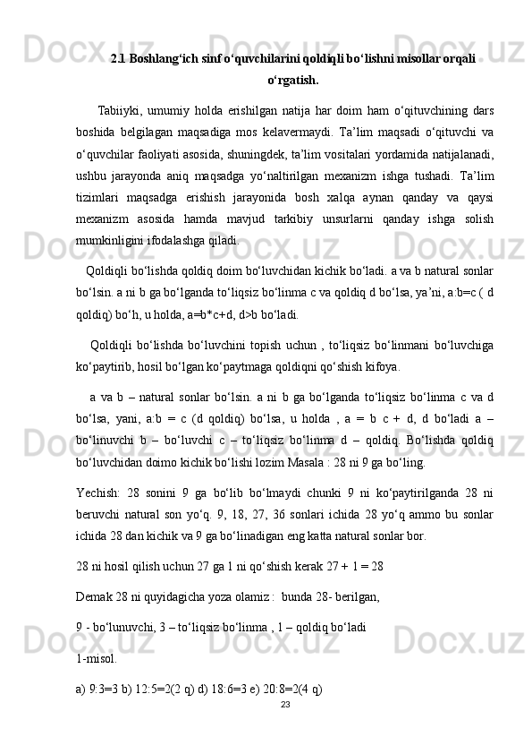 2.1 Boshlang‘ich sinf o‘quvchilarini qoldiqli bo‘lishni misollar orqali
o‘rgatish.
        Tabiiyki,   umumiy   holda   erishilgan   natija   har   doim   ham   o‘qituvchining   dars
boshida   belgilagan   maqsadiga   mos   kelavermaydi.   Ta’lim   maqsadi   o‘qituvchi   va
o‘quvchilar faoliyati asosida, shuningdek, ta’lim vositalari yordamida natijalanadi,
ushbu   jarayonda   aniq   maqsadga   yo‘naltirilgan   mexanizm   ishga   tushadi.   Ta’lim
tizimlari   maqsadga   erishish   jarayonida   bosh   xalqa   aynan   qanday   va   qaysi
mexanizm   asosida   hamda   mavjud   tarkibiy   unsurlarni   qanday   ishga   solish
mumkinligini ifodalashga qiladi.
   Qoldiqli bo‘lishda qoldiq doim bo‘luvchidan kichik bo‘ladi. a va b natural sonlar
bo‘lsin. a ni b ga bo‘lganda to‘liqsiz bo‘linma c va qoldiq d bo‘lsa, ya’ni, a:b=c ( d
qoldiq) bo‘h, u holda, a=b*c+d, d>b bo‘ladi.
      Qoldiqli   bo‘lishda   bo‘luvchini   topish   uchun   ,   to‘liqsiz   bo‘linmani   bo‘luvchiga
ko‘paytirib, hosil bo‘lgan ko‘paytmaga qoldiqni qo‘shish kifoya.
      a   va   b   –   natural   sonlar   bo‘lsin.   a   ni   b   ga   bo‘lganda   to‘liqsiz   bo‘linma   c   va   d
bo‘lsa,   yani,   a:b   =   c   (d   qoldiq)   bo‘lsa,   u   holda   ,   a   =   b   c   +   d,   d   bo‘ladi   a   –
bo‘linuvchi   b   –   bo‘luvchi   c   –   to‘liqsiz   bo‘linma   d   –   qoldiq.   Bo‘lishda   qoldiq
bo‘luvchidan doimo kichik bo‘lishi lozim Masala : 28 ni 9 ga bo‘ling.
Yechish:   28   sonini   9   ga   bo‘lib   bo‘lmaydi   chunki   9   ni   ko‘paytirilganda   28   ni
beruvchi   natural   son   yo‘q.   9,   18,   27,   36   sonlari   ichida   28   yo‘q   ammo   bu   sonlar
ichida 28 dan kichik va 9 ga bo‘linadigan eng katta natural sonlar bor.
28 ni hosil qilish uchun 27 ga 1 ni qo‘shish kerak 27 + 1 = 28
Demak 28 ni quyidagicha yoza olamiz :  bunda 28- berilgan,
9 - bo‘lunuvchi, 3 – to‘liqsiz bo‘linma , 1 – qoldiq bo‘ladi
1-misol.
a) 9:3=3 b) 12:5=2(2 q) d) 18:6=3 e) 20:8=2(4 q)
23 