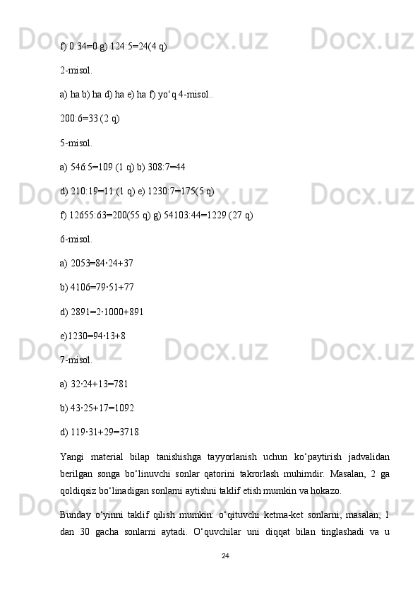 f) 0:34=0 g) 124:5=24(4 q)
2-misol.
a) ha b) ha d) ha e) ha f) yo‘q 4-misol..
200:6=33 (2 q)
5-misol.
a) 546:5=109 (1 q) b) 308:7=44
d) 210:19=11 (1 q) e) 1230:7=175(5 q)
f) 12655:63=200(55 q) g) 54103:44=1229 (27 q)
6-misol.
a) 2053=84∙24+37
b) 4106=79∙51+77
d) 2891=2∙1000+891
e)1230=94∙13+8
7-misol.
a) 32∙24+13=781
b) 43∙25+17=1092
d) 119∙31+29=3718
Yangi   material   bilap   tanishishga   tayyorlanish   uchun   ko‘paytirish   jadvalidan
berilgan   songa   bo‘linuvchi   sonlar   qatorini   takrorlash   muhimdir.   Masalan,   2   ga
qoldiqsiz bo‘linadigan sonlarni aytishni taklif etish mumkin va hokazo.
Bunday   o‘yinni   taklif   qilish   mumkin:   o‘qituvchi   ketma-ket   sonlarni,   masalan,   1
dan   30   gacha   sonlarni   aytadi.   O‘quvchilar   uni   diqqat   bilan   tinglashadi   va   u
24 