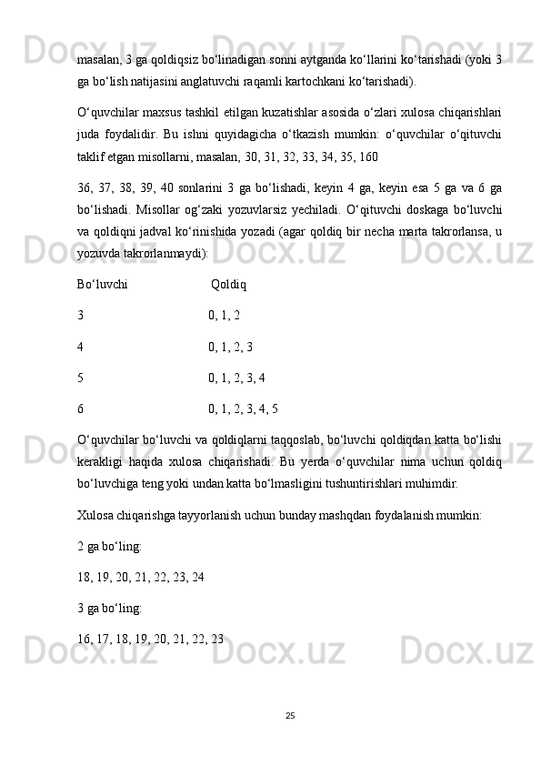 masalan, 3 ga qoldiqsiz bo‘linadigan sonni aytganda ko‘llarini ko‘tarishadi (yoki 3
ga bo‘lish natijasini anglatuvchi raqamli kartochkani ko‘tarishadi).
O‘quvchilar maxsus tashkil etilgan kuzatishlar asosida o‘zlari xulosa chiqarishlari
juda   foydalidir.   Bu   ishni   quyidagicha   o‘tkazish   mumkin:   o‘quvchilar   o‘qituvchi
taklif etgan misollarni, masalan, 30, 31, 32, 33, 34, 35, 160
36,   37,   38,   39,   40   sonlarini   3   ga   bo‘lishadi,   keyin   4   ga,   keyin   esa   5   ga   va   6   ga
bo‘lishadi.   Misollar   og‘zaki   yozuvlarsiz   yechiladi.   O‘qituvchi   doskaga   bo‘luvchi
va qoldiqni jadval ko‘rinishida yozadi (agar qoldiq bir necha marta takrorlansa, u
yozuvda takrorlanmaydi):  
Bo‘luvchi                          Qoldiq
3                                       0, 1, 2
4                                       0, 1, 2, 3
5                                       0, 1, 2, 3, 4
6                                       0, 1, 2, 3, 4, 5
O‘quvchilar bo‘luvchi va qoldiqlarni taqqoslab, bo‘luvchi qoldiqdan katta bo‘lishi
kerakligi   haqida   xulosa   chiqarishadi.   Bu   yerda   o‘quvchilar   nima   uchun   qoldiq
bo‘luvchiga teng yoki undan katta bo‘lmasligini tushuntirishlari muhimdir.
Xulosa chiqarishga tayyorlanish uchun bunday mashqdan foydalanish mumkin:
2 ga bo‘ling:
18, 19, 20, 21, 22, 23, 24
3 ga bo‘ling:
16, 17, 18, 19, 20, 21, 22, 23
25 