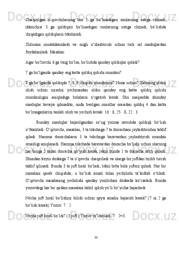 Chaqirilgan   o‘quvchilarning   biri   2   ga   bo‘linadigan   sonlarning   ostiga   chizadi,
ikkinchisi   3   ga   qoldiqsiz   bo‘linadigan   sonlarning   ostiga   chizadi,   bo‘lishda
chiqadigan qoldiqlarni tekshiradi.
Xulosani   mustahkamlash   va   ongli   o‘zlashtirish   uchun   turli   xil   mashqlardan
foydalaniladi. Masalan:
Agar bo‘luvchi 6 ga teng bo‘lsa, bo‘lishda qanday qoldiqlar qoladi?
7 ga bo‘lganda qanday eng katta qoldiq qolishi mumkin?
8 ga bo‘lganda qoldiqda 7, 8, 9 chiqishi mumkinmi? Nima uchun? Xatoning oldini
olish   uchun   misolni   yechmasdan   oldin   qanday   eng   katta   qoldiq   qolishi
mumkinligini   aniqlashga   bolalarni   o‘rgatish   kerak.   Shu   maqsadda   shunday
mashqlar   tavsiya   qilinadiki,   unda   berilgan   misollar   orasidan   qoldiq   4   dan   katta
bo‘lmaganlarini tanlab olish va yechish kerak: 16 : 6, 25 : 8, 22 : 3.
        Bunday   mashqlar   bajarilgandan   so‘ng   yozma   ravishda   qoldiqli   bo‘lish
o‘tkaziladi. O‘qituvchi, masalan, 3 ta tokchaga 7 ta doirachani joylashtirishni taklif
qiladi.   Hamma   doirachalarni   3   ta   tokchaga   baravardan   joylashtirish   mumkin
emasligi aniqlanadi. Hamma tokchada baravardan doiracha bo‘lishi uchun ularning
har biriga 2 tadan doiracha qo‘yish kerak, lekin bunda 1 ta doiracha ortib qoladi.
Shundan keyin doskaga 7 ta o‘quvchi chaqiriladi va ularga bir juftdan tizilib turish
taklif qilinadi. Bunda 3 ta juft hosil bo‘ladi, lekin bitta bola juftsiz qoladi. Har bir
masalani   qarab   chiqishda,   u   bo‘lish   amali   bilan   yechilishi   ta’kidlab   o‘tiladi.
O‘qituvchi   masalaning   yechilishi   qanday   yozilishini   doskada   ko‘rsatadi.   Bunda
yozuvdagi har bir qadam masalani tahlil qilish yo‘li bo‘yicha bajariladi:
Necha   juft   hosil   bo‘lishini   bilish   uchun   qaysi   amalni   bajarish   kerak?   (7   ni   2   ga
bo‘lish kerak) Yozuv: 7 : 2.
Necha juft hosil bo‘ldi? (3 juft.) Yozuv to‘ldiriladi: 7 : 2=3.
26 