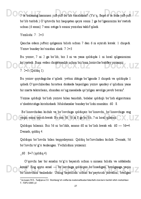 7  ta   bolaning  hammasi   juft-juft   bo‘lib  turishdimi?   (Yo‘q,  faqat   6  ta   bola  juft-juft
bo‘lib turibdi.) O‘qituvchi biz haqiqatan qaysi sonni 2 ga bo‘lganimizni ko‘rsatish
uchun (6 sonni) 7 soni ostiga b sonini yozishni taklif qiladi.
Yozilishi: 7 : 2=3
Qancha   odam   juftsiz   qolganini   bilish   uchun   7   dan   6   ni   ayirish   kerak.   1   chiqadi.
Yozuv bunday ko‘rinishni oladi: 7:2=3
Bu   yozuv,   7   ni   2   ga   bo‘lib,   biz   3   ni   va   yana   qoldiqda   1   ni   hosil   qilganimizni
ko‘rsatadi. Buni esdan chiqarmaslik uchun biz buni hozircha bunday yozamiz:
7: 2=3 (Qoldiq 1).
Bu   yozuv   quyidagicha   o‘qiladi:   yettini   ikkiga   bo‘lganda   3   chiqadi   va   qoldiqda   1
qoladi.O‘quvchilardan birortasi  doskada bajarilgan yozuv qanday o‘qilishini  yana
bir marta takrorlasin, shundan so‘ng masalada qo‘yilgan savolga javob bersin 6
.
Yozma   qoldiqli   bo‘lish   yozuvi   bilan   tanishib,   bolalar   qoldiqli   bo‘lish   algoritmini
o‘zlashtirishga kirishishadi. Mulohazalar bunday bo‘lishi mumkin: 60 : 8.
  Bo‘linuvchidan   kichik   va   bo‘luvchiga   qoldiqsiz   bo‘linuvchi,   bo‘linuvchiga   eng
yaqin sonni topish kerak. Bu son 56. 56 ni 8 ga bo‘lib, 7 ni hosil qilamiz.
Qoldiqni   bilamiz.   Biz   56   ni   bo‘ldik,   ammo   60   ni   bo‘lish   kerak   edi.   60   —   56=4.
Demak, qoldiq 4.
Qoldiqni   bo‘luvchi   bilan   taqqoslaymiz.   Qoldiq   bo‘luvchidan   kichik.   Demak,   56
bo‘luvchi to‘g‘ri tanlangan. Yechilishini yozamiz:
_60 : 8=7 (qoldiq 4)
      O‘quvchi   har   bir   amalni   to‘g‘ri   bajarish   uchun   u   nimani   bilishi   va   uddalashi
kerak?   Eng   qiyin   amal   —   bo‘luvchiga   qoldiqsiz   bo‘linadigan,   berilganga   yaqin
bo‘linuvchini   tanlashdir.   Uning   bajarilishi   uchun   ko‘paytirish   jadvalini,   berilgan
6
 Jumayev M.E., Tadjiyeva Z.G’. Boshlang’ich sinflarda matematikadan fakultativ darslarni tashkil etish metodikasi 
T.: TDPU 2005 yil
27 