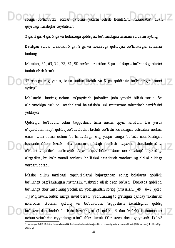 songa   bo‘linuvchi   sonlar   qatorini   yaxshi   bilish   kerak.Shu   munosabat   bilan
quyidagi mashqlar foydalidir:
2 ga, 3 ga, 4 ga, 5 ga va hokazoga qoldiqsiz bo‘linadigan hamma sonlarni ayting.
Berilgan   sonlar   orasidan   5   ga,   8   ga   va   hokazoga   qoldiqsiz   bo‘linadigan   sonlarni
tanlang.
Masalan,  56, 63, 72, 78, 81, 90 sonlari  orasidan 8 ga qoldiqsiz bo‘linadiganlarini
tanlab olish kerak.
52   soniga   eng   yaqin,   lekin   undan   kichik   va   8   ga   qoldiqsiz   bo‘linadigan   sonni
ayting 7
.
Ma’lumki,   buning   uchun   ko‘paytirish   jadvalini   juda   yaxshi   bilish   zarur.   Bu
o‘qituvchiga   turli   xil   mashqlarni   bajarishda   uni   muntazam   takrorlash   vazifasini
yuklaydi.
Qoldiqni   bo‘luvchi   bilan   taqqoslash   ham   ancha   qiyin   amaldir.   Bu   yerda
o‘quvchilar faqat qoldiq bo‘luvchidan kichik bo‘lishi kerakligini bilishlari muhim
emas.   Ular   nima   uchun   bo‘linuvchiga   eng   yaqin   songa   bo‘lish   mumkinligini
tushuntirishlari   kerak.   Bu   amalni   qoldiqli   bo‘lish   uquvini   shakllantirishda
e’tiborsiz   qoldirib   bo‘lmaydi.   Agar   o‘quvchilarni   doim   uni   mustaqil   bajarishga
o‘rgatilsa,   bu   ko‘p   xonali   sonlarni   bo‘lishni   bajarishda   xatolarning   oldini   olishga
yordam beradi.
Mashq   qilish   tarzidagi   topshiriqlarni   bajargandan   so‘ng   bolalarga   qoldiqli
bo‘lishga  bag‘ishlangan  materialni  tushunib  olish  oson  bo‘ladi. Doskada   qoldiqdi
bo‘lishga doir misolning yechilishi yozilgandan so‘ng [(masalan, _49 : 6=8 (qold.
1)] o‘qituvchi butun sinfga savol beradi: yechimning to‘g‘riligini qanday tekshirish
mumkin?   Bolalar   qoldiq   va   bo‘luvchini   taqqoslash   kerakligini,   qoldiq
bo‘luvchidan   kichik   bo‘lishi   kerakligini   (1   qoldiq   3   dan   kichik)   tushunishlari
uchun yetarlicha tayyorlangan bo‘lishlari kerak. O‘qituvchi doskaga yozadi: 1) 1<8
7
  Jumayev M.E. Bolalarda matematik tushunchalarni rivojlantirish nazariyasi va metodikasi (KHK uchun) T.: Ilm-Ziyo
2005 yil
28 