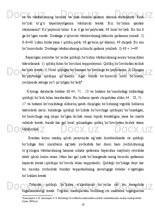 va   bu   tekshirishning   birinchi   va   juda   muhim   qadami   ekanini   tasdiqlaydi.   Endi
bo‘lish   to‘g‘ri   bajarilayotganini   tekshirish   kerak.   Biz   bo‘lishni   qanday
tekshiramiz? Ko‘paytirish bilan. 8 ni 6 ga ko‘paytirsak, 48 hosil bo‘ladi. Bu biz 6
ga bo‘lgan sondir. Doskaga o‘qituvchi tekshirishning ikkinchi qadamini yozadi: 2)
8-6=48. Lekin bizda yana 1 qoldiq qoldi. 48 ga birni qo‘shamiz, 49 chiqadi. Bu son
bo‘linuvchidir. Doskaga tekshirishning uchinchi qadami yoziladi: 3) 48 + 1=49.
    Bajarilgan yozuvlar bo‘yicha qoldiqli bo‘lishni tekshirishning asosiy bosqichlari
takrorlanadi: 1) qoldiq bilan bo‘luvchini taqqoslaymiz. Qoldiq bo‘luvchidan kichik
bo‘lishi kerak. 2) Hosil qilingan bo‘linmani bo‘luvchiga ko‘paytiramiz. 3) Olingan
ko‘paytmaga   qoldiqni   qo‘shamiz.   Agar   bunda   bo‘linuvchi   hosil   bo‘lmasa,
yechimida xatoga yo‘l qo‘yilgan bo‘ladi 8
.
      Keyingi   darslarda   bolalar   60:44,   71   :   23   va   hokazo   ko‘rinishidagi   hollardagi
qoldiqli bo‘lish bilan tanishadilar. Bu hollarni qarab chiqishdan oldin 44 : 20, 51 :
17 va hokazo ko‘rinishdagi  oldinroq qarab chiqilgan bo‘lishning tegishli hollarini
takrorlash   zarur,   bolalarga   qoldiqli   bo‘lishda   bo‘luvchiga   qoldiqsiz   bo‘linadigan,
bo‘linuvchiga   eng   yaqin   bo‘lgan   kichik   sonni   topish   kerakligini   yana   bir   marta
eslatish   kerak,   bunda   har   gal   hosil   qilinadigan   qoldiq   bo‘luvchidan   kichik   ekani
tekshiriladi.
      Bundan   keyin   mashq   qilish   jarayonida   og‘zaki   hisoblashlarda   va   qoldiqli
bo‘lishga   doir   misollarni   og‘zaki   yechishda   har   doim   ham   yechilishining
to‘g‘riligini   tekshirishning   hamma   uchala   qadamini   bajarishni   majburiy   ravishda
talab   qilish   lozim   emas,   lekin   har   gal   juda   bo‘lmaganda   uning   birinchi   qadamini
bajarish   kerak   (qoldiqni   bo‘luvchi   bilan   taqqoslash).   Qoldiqli   bo‘lishga   doyr   har
bir   misolni   yechishda   bunday   taqqoslashning   zarurligiga   bolalar   o‘rgatilgan
bo‘lishlari kerak.
    Tabiiyki,   qoldiqli   bo‘lishni   o‘zlashtirish   bo‘yicha   ish   bu   bosqichda
tugallanmasligi   kerak.   Tegishli   mashqlardan   boshlang‘ich   maktabni   tugatguncha
8
Suvonqulov A. K. Hamzayev H. X. Boshlang’ich sinflarda matematika o‘qitish metodikasidan amaliy mashg’ulotlar 
Jizzax, 2006 yil
29 