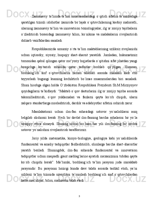 Zamonaviy   ta’limda   ta’lim   muassasalaridagi   o`qitish   sifatini   ta’minlashga
qaratilgan   tizimli   islohotlar   zamirida   bo`lajak   o`qituvchilarning   kasbiy   mahoratli,
ularning zamonaviy ta’lim va innovatsion texnologiyalar, ilg`or xorijiy tajribalarni
o`zlashtirish   borasidagi   zamonaviy   bilim,   ko`nikma   va   malakalarini   rivojlantirish
dolzarb vazifalardan sanaladi. 
Respublikamizda  umumiy o`rta ta’lim  maktablarining uzliksiz  rivojlanishi
uchun   iqtisodiy,   siyosiy,   huquqiy   shart-sharoit   yaratildi.   Jumladan,   hukumatimiz
tomonidan qabul qilingan qator me’yoriy hujjatlarda o`qitishni sifat jihatdan yangi
bosqichga   ko`tarish   sohasida   qator   tadbirlar   boshlab   qo`yilgan.   Xususan,
boshlang`ich   sinf   o`qituvchilarini   zamon   talablari   asosida   malakali   kadr   etib
tayyorlash   bugungi   kunning   kechiktirib   bo`lmas   muammolaridan   biri   sanaladi.
Shuni hisobga olgan holda O`zbekiston Respublikasi  Prezidenti Sh.M.Mirziyoyev
quyidagilarni ta’kidlaydi: “Maktab o`quv dasturlarini ilg`or xorijiy tajriba asosida
takomillashtirish,   o`quv   yuklamalari   va   fanlarni   qayta   ko`rib   chiqish,   ularni
xalqaro standartlarga moslashtirish, darslik va adabiyotlar sifatini oshirish zarur.
Mamlakatimiz   uchun   ilm-fan   sohasidagi   ustuvor   yo`nalishlarni   aniq
belgilab   olishimiz   kerak.   Hech   bir   davlat   ilm-fanning   barcha   sohalarini   bir   yo`la
taraqqiy   ettira   olmaydi.   Shuning   uchun   biz   ham   har   yili   ilm-fanning   bir   nechta
ustuvor yo`nalishini rivojlantirish tarafdorimiz.
Joriy   yilda   matematika,   kimyo-biologiya,   geologiya   kabi   yo`nalishlarida
fundamental va amaliy tadqiqotlar faollashtirilib, olimlarga barcha shart-sharoitlar
yaratib   beriladi.   Shuningdek,   ilm-fan   sohasida   fundamental   va   innovatsion
tadqiqotlar uchun maqsadli grant mablag`larine ajratish mexanizmini tubdan qayta
ko`rib   chiqishi   kerak”.   Ma’lumki,   boshlang`ich   ta’lim   jarayoni   juda   murakkab
jarayondir.   Bu   jarayonni   hozirgi   kunda   davr   talabi   asosida   tashkil   etish,   ya’ni
uzliksiz   ta’lim   tizimida   uzviylikni   ta’minlash   boshlang`ich   sinf   o`qituvchilardan
katta mas’uliyat, bilim, mahoratni talab etadi.
3 