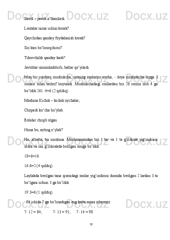 Savol – javob o’tkaziladi.
Lentalar nima uchun kerak?
Qaychidan qanday foydalanish kerak?
Siz kim bo’lmoqchisiz?
Tikuvchilik qanday kasb?
Javoblar umumlashtirib, ballar qo’yiladi.
Men   bir   jumboq   mushukcha,   mening   sonlarim   ancha,   -   deya   mushukcha   bizga   3
sonlari   bilan   tashrif   buyuradi.   Mushukchadagi   sonlardan   biz   26   sonini   olib   4   ga
bo’ldik.261 :4=6 (2 qoldiq)
Mashina Kichik – kichik uychalar,
Chopadi ko’cha bo’ylab.
Bolalar chiqib olgan
Nima bu, ayting o’ylab?
Ha,   albatta,   bu   moshina.   Moshinamizdan   biz   1   lar   va   1   ta   g’ildirak   yig’indisini
oldik va uni g’ildirakda berilgan songa bo’ldik.
10+6=16
16:6=2 (4 qoldiq)
Laylakda berilgan tana qismidagi sonlar yig’indisini dumida berilgan 2 lardan 3 ta
bo’lgani uchun 3 ga bo’ldik.
19:3=6 (1 qoldiq)
  96 ichida 7 ga bo‘linadigan eng katta sonni izlaymiz: 
7 ⋅  12 = 84;           7 ⋅  13 = 91;      7 ⋅  14 = 98
32 