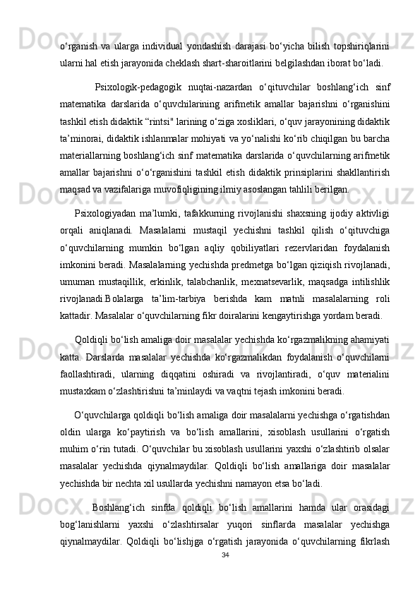 o‘rganish   va   ularga   individual   yondashish   darajasi   bo‘yicha   bilish   topshiriqlarini
ularni hal etish jarayonida cheklash shart-sharoitlarini belgilashdan iborat bo‘ladi.
          Psixologik-pedagogik   nuqtai-nazardan   o‘qituvchilar   boshlang‘ich   sinf
matematika   darslarida   o‘quvchilarining   arifmetik   amallar   bajarishni   o‘rganishini
tashkil etish didaktik “rintsi" larining o‘ziga xosliklari, o‘quv jarayonining didaktik
ta’minorai, didaktik ishlanmalar mohiyati va yo‘nalishi ko‘rib chiqilgan bu barcha
materiallarning boshlang‘ich sinf matematika darslarida o‘quvchilarning arifmetik
amallar   bajarishni   o‘o‘rganishini   tashkil   etish   didaktik   prinsiplarini   shakllantirish
maqsad va vazifalariga muvofiqligining ilmiy asoslangan tahlili berilgan.
        Psixologiyadan   ma’lumki,   tafakkurning   rivojlanishi   shaxsning   ijodiy   aktivligi
orqali   aniqlanadi.   Masalalarni   mustaqil   yechishni   tashkil   qilish   o‘qituvchiga
o‘quvchilarning   mumkin   bo‘lgan   aqliy   qobiliyatlari   rezervlaridan   foydalanish
imkonini beradi. Masalalarning yechishda predmetga bo‘lgan qiziqish rivojlanadi,
umuman   mustaqillik,   erkinlik,   talabchanlik,   mexnatsevarlik,   maqsadga   intilishlik
rivojlanadi.Bolalarga   ta’lim-tarbiya   berishda   kam   matnli   masalalarning   roli
kattadir. Masalalar o‘quvchilarning fikr doiralarini kengaytirishga yordam beradi.
      Qoldiqli bo‘lish amaliga doir masalalar yechishda ko‘rgazmalikning ahamiyati
katta.   Darslarda   masalalar   yechishda   ko‘rgazmalikdan   foydalanish   o‘quvchilarni
faollashtiradi,   ularning   diqqatini   oshiradi   va   rivojlantiradi,   o‘quv   materialini
mustaxkam o‘zlashtirishni ta’minlaydi va vaqtni tejash imkonini beradi.
     O‘quvchilarga qoldiqli bo‘lish amaliga doir masalalarni yechishga o‘rgatishdan
oldin   ularga   ko‘paytirish   va   bo‘lish   amallarini,   xisoblash   usullarini   o‘rgatish
muhim o‘rin tutadi. O‘quvchilar bu xisoblash usullarini yaxshi o‘zlashtirib olsalar
masalalar   yechishda   qiynalmaydilar.   Qoldiqli   bo‘lish   amallariga   doir   masalalar
yechishda bir nechta xil usullarda yechishni namayon etsa bo‘ladi.
          Boshlang‘ich   sinfda   qoldiqli   bo‘lish   amallarini   hamda   ular   orasidagi
bog‘lanishlarni   yaxshi   o‘zlashtirsalar   yuqori   sinflarda   masalalar   yechishga
qiynalmaydilar.   Qoldiqli   bo‘lishjga   o‘rgatish   jarayonida   o‘quvchilarning   fikrlash
34