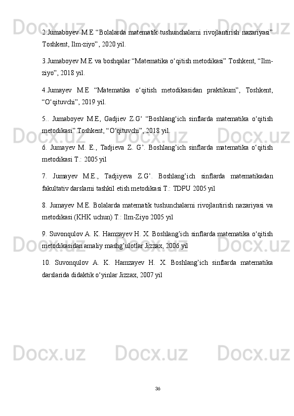 2.Jumaboyev   M.E   “Bolalarda   matematik   tushunchalarni   rivojlantirish   nazariyasi”
Toshkent, Ilm-ziyo”, 2020 yil.
3.Jumaboyev M.E va boshqalar “Matematika o‘qitish metodikasi” Toshkent, “Ilm-
ziyo”, 2018 yil.
4.Jumayev   M.E   “Matematika   o‘qitish   metodikasidan   praktikum”,   Toshkent,
“O‘qituvchi”, 2019 yil.
5..   Jumaboyev   M.E,   Gadjiev   Z.G‘   “Boshlang‘ich   sinflarda   matematika   o‘qitish
metodikasi” Toshkent, “O‘qituvchi”, 2018 yil.
6.   Jumayev   M.   E.,   Tadjieva   Z.   G’.   Boshlang’ich   sinflarda   matematika   o‘qitish
metodikasi T.: 2005 yil
7.   Jumayev   M.E.,   Tadjiyeva   Z.G’.   Boshlang’ich   sinflarda   matematikadan
fakultativ darslarni tashkil etish metodikasi T.: TDPU 2005 yil
8.   Jumayev   M.E.   Bolalarda   matematik   tushunchalarni   rivojlantirish   nazariyasi   va
metodikasi (KHK uchun) T.: Ilm-Ziyo 2005 yil
9. Suvonqulov A. K. Hamzayev H. X. Boshlang’ich sinflarda matematika o‘qitish
metodikasidan amaliy mashg’ulotlar Jizzax, 2006 yil
10.   Suvonqulov   A.   K.   Hamzayev   H.   X.   Boshlang’ich   sinflarda   matematika
darslarida didaktik o‘yinlar Jizzax, 2007 yil
36 