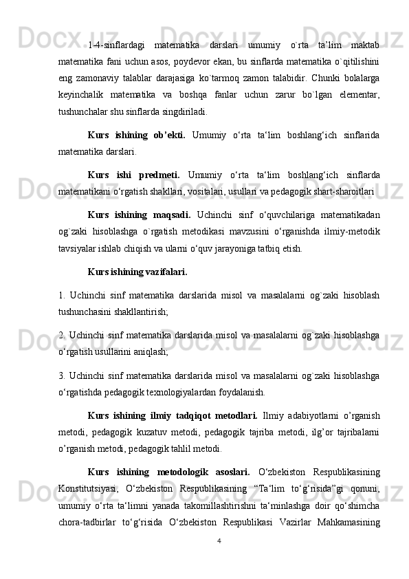 1-4-sinflardagi   matematika   darslari   umumiy   o`rta   ta’lim   maktab
matematika fani uchun asos, poydevor ekan, bu sinflarda matematika o`qitilishini
eng   zamonaviy   talablar   darajasiga   ko`tarmoq   zamon   talabidir.   Chunki   bolalarga
keyinchalik   matematika   va   boshqa   fanlar   uchun   zarur   bo`lgan   elementar,
tushunchalar shu sinflarda singdiriladi.
Kurs   ishining   ob’ekti.   Umumiy   o‘rta   ta‘lim   boshlang‘ich   sinflarida
matematika darslari.
Kurs   ishi   predmeti.   Umumiy   o‘rta   ta‘lim   boshlang‘ich   sinflarda
matematikani o‘rgatish shakllari, vositalari, usullari va pedagogik shart-sharoitlari
Kurs   ishining   maqsadi.   Uchinchi   sinf   o‘quvchilariga   matematikadan
og`zaki   hisoblashga   o`rgatish   metodikasi   mavzusini   o‘rganishda   ilmiy-metodik
tavsiyalar ishlab chiqish va ularni o‘quv jarayoniga tatbiq etish.
Kurs ishining vazifalari. 
1.   Uchinchi   sinf   matematika   darslarida   misol   va   masalalarni   og`zaki   hisoblash
tushunchasini shakllantirish;
2.   Uchinchi   sinf   matematika   darslarida   misol   va   masalalarni   og`zaki   hisoblashga
o‘rgatish usullarini aniqlash;
3.   Uchinchi   sinf   matematika   darslarida   misol   va   masalalarni   og`zaki   hisoblashga
o‘rgatishda pedagogik texnologiyalardan foydalanish. 
Kurs   ishining   ilmiy   tadqiqot   metodlari.   Ilmiy   adabiyotlarni   o’rganish
metodi,   pedagogik   kuzatuv   metodi,   pedagogik   tajriba   metodi,   ilg’or   tajribalarni
o’rganish metodi, pedagogik tahlil metodi.
Kurs   ishining   metodologik   asoslari.   O‘zbekiston   Respublikasining
Konstitutsiyasi,   O‘zbekiston   Respublikasining   “Ta‘lim   to‘g‘risida”gi   qonuni,
umumiy   o‘rta   ta‘limni   yanada   takomillashtirishni   ta‘minlashga   doir   qo‘shimcha
chora-tadbirlar   to‘g‘risida   O‘zbekiston   Respublikasi   Vazirlar   Mahkamasining
4 