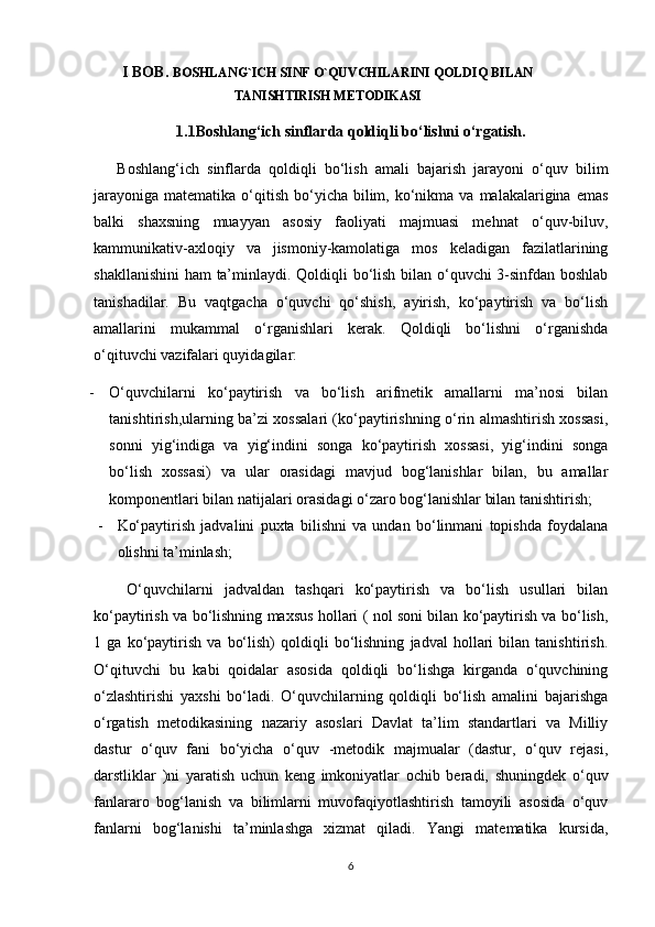 I BOB.  BOSHLANG`ICH SINF O`QUVCHILARINI QOLDIQ BILAN
TANISHTIRISH METODIKASI
1.1Boshlang‘ich sinflarda qoldiqli bo‘lishni o‘rgatish.
      Boshlang‘ich   sinflarda   qoldiqli   bo‘lish   amali   bajarish   jarayoni   o‘quv   bilim
jarayoniga  matematika  o‘qitish  bo‘yicha  bilim,  ko‘nikma  va  malakalarigina  emas
balki   shaxsning   muayyan   asosiy   faoliyati   majmuasi   mehnat   o‘quv-biluv,
kammunikativ-axloqiy   va   jismoniy-kamolatiga   mos   keladigan   fazilatlarining
shakllanishini  ham ta’minlaydi. Qoldiqli bo‘lish bilan o‘quvchi 3-sinfdan boshlab
tanishadilar.   Bu   vaqtgacha   o‘quvchi   qo‘shish,   ayirish,   ko‘paytirish   va   bo‘lish
amallarini   mukammal   o‘rganishlari   kerak.   Qoldiqli   bo‘lishni   o‘rganishda
o‘qituvchi vazifalari quyidagilar:
- O‘quvchilarni   ko‘paytirish   va   bo‘lish   arifmetik   amallarni   ma’nosi   bilan
tanishtirish,ularning ba’zi xossalari (ko‘paytirishning o‘rin almashtirish xossasi,
sonni   yig‘indiga   va   yig‘indini   songa   ko‘paytirish   xossasi,   yig‘indini   songa
bo‘lish   xossasi)   va   ular   orasidagi   mavjud   bog‘lanishlar   bilan,   bu   amallar
komponentlari bilan natijalari orasidagi o‘zaro bog‘lanishlar bilan tanishtirish;
- Ko‘paytirish   jadvalini   puxta   bilishni   va   undan   bo‘linmani   topishda   foydalana
olishni ta’minlash;
      O‘quvchilarni   jadvaldan   tashqari   ko‘paytirish   va   bo‘lish   usullari   bilan
ko‘paytirish va bo‘lishning maxsus hollari ( nol soni bilan ko‘paytirish va bo‘lish,
1   ga   ko‘paytirish   va   bo‘lish)   qoldiqli   bo‘lishning   jadval   hollari   bilan   tanishtirish.
O‘qituvchi   bu   kabi   qoidalar   asosida   qoldiqli   bo‘lishga   kirganda   o‘quvchining
o‘zlashtirishi   yaxshi   bo‘ladi.   O‘quvchilarning   qoldiqli   bo‘lish   amalini   bajarishga
o‘rgatish   metodikasining   nazariy   asoslari   Davlat   ta’lim   standartlari   va   Milliy
dastur   o‘quv   fani   bo‘yicha   o‘quv   -metodik   majmualar   (dastur,   o‘quv   rejasi,
darstliklar   )ni   yaratish   uchun   keng   imkoniyatlar   ochib   beradi,   shuningdek   o‘quv
fanlararo   bog‘lanish   va   bilimlarni   muvofaqiyotlashtirish   tamoyili   asosida   o‘quv
fanlarni   bog‘lanishi   ta’minlashga   xizmat   qiladi.   Yangi   matematika   kursida,
6 
