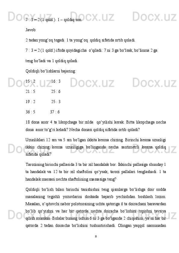 7 : 3 = 2 (1 qold.). 1 – qoldiq son. 
Javob:
2 tadan yong‘oq tegadi. 1 ta yong‘oq  qoldiq sifatida ortib qoladi. 
7 : 3 = 2 (1 qold.) ifoda quyidagicha  o‘qiladi: 7 ni 3 ga bo‘lsak, bo‘linma 2 ga 
teng bo‘ladi va 1 qoldiq qoladi.
Qoldiqli bo‘lishlarni bajaring:
15 : 2               16 : 3 
21 : 5               25 : 6
19 : 2               25 : 3 
36 : 5              37 : 6
18   dona   anor   4   ta   likopchaga   bir   xilda     qo‘yilishi   kerak.   Bitta   likopchaga   necha
dona  anor to‘g‘ri keladi? Necha donasi qoldiq sifatida ortib qoladi? 
Uzunliklari 12 sm va 5 sm bo‘lgan ikkita kesma chizing. Birinchi kesma uzunligi
ikkin   chizing   kesma   uzunligiga   bo‘linganda   necha   santimetrli   kesma   qoldiq
sifatida qoladi?
Tarozining birinchi pallasida 3 ta bir xil handalak bor. Ikkinchi pallasiga shunday 1
ta   handalak   va   12   ta   bir   xil   shaftolini   qo‘ysak,   tarozi   pallalari   tenglashadi.   1   ta
handalak massasi nechta shaftolining massasiga teng?
Qoldiqli   bo‘lish   bilan   birinchi   tanishishni   teng   qismlarga   bo‘lishga   doir   sodda
masalaning   tegishli   yozuvlarini   doskada   bajarib   yechishdan   boshlash   lozim.
Masalan, o‘qituvchi nabor polotnosining uchta qatoriga 6 ta doirachani baravardan
bo‘lib   qo‘yishni   va   har   bir   qatorda   nechta   doiracha   bo‘lishini   topishni   tavsiya
qilish mumkin. Bolalar buning uchun 6 ni 3 ga bo‘lganda 2 chiqishini, ya’ni har bir
qatorda   2   tadan   doiracha   bo‘lishini   tushuntirishadi.   Olingan   yaqqol   namunadan
8 
