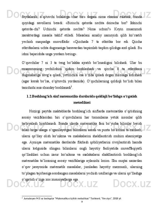 foydalanib,   o‘qituvchi   bolalarga   «har   bir»   degani   nima   ekanini   eslatadi,   bunda
quyidagi   savollarni   beradi:   «Birinchi   qatorda   nechta   doiracha   bor?   Ikkinchi
qatorda-chi?   Uchinchi   qatorda   nechta?   Nima   uchun?»   Keyin   muammoli
xarakterdagi   masala   taklif   etiladi.   Masalani   amaliy   namoyish   qilib   ko‘rsatib
yechish   maqsadga   muvofikdir:   «Qizchada   7   ta   otkritka   bor   edi.   Qizcha
otkritkalarni uchta dugonasiga baravardan taqsimlab taqdim qilishga axd qiladi. Bu
ishni bajarishda unga yordam bering».
O‘quvchilar   7   ni   3   ta   teng   bo‘lakka   ajratib   bo‘lmasligini   bilishadi.   Ular   bu
muammoning   yechilishini   qidira   boshlashadi   va   qizcha   6   ta   otkritkani
dugonalariga sovg‘a qiladi, yettinchisi esa o‘zida qoladi degan xulosaga kelishadi
(agar   kerak   bo‘lsa,   o‘qituvchi   yordamida).   O‘quchilarning   qoldiqli   bo‘lish   bilan
tanishishi ana shunday boshlanadi 2
.
1.2.Boshlang ich sinf matematika darslarida qoldiqli bo lishga o rgatishʻ ʻ ʻ
metodikasi
          Hozirgi   paytda   maktablarda   boshlang‘ich   sinflarda   matematika   o‘qitishning
asosiy   vazifalaridan   biri   o‘quvchilarni   har   tomonlama   yetuk   insonlar   qilib
tarbiyalash   hisoblanadi.   Bunda   ularda   matematika   fani   bo‘yicha   bilimlar   berish
bilan birga ularga o‘rganilayotgan bilimlarni asosli va puxta bo‘lishini ta’minlash,
ularni   qo‘llay   olish   ko‘nikma   va   malakalarini   shakllantirish   muhim   ahamiyatga
ega.   Ayniqsa   matematika   darslarida   fikrlash   qobiliyatlarini   rivojlantirish   hamda
ularni   kelgusida   olingan   bilimlarni   ongli   hayotiy   faoliyatida   muvaffaqiyatli
qo‘llashlari   uchun   zarur   ko‘nikma   va   malakalarni   shakllantirish   boshlang‘ich
matematika   ta’limining   asosiy   vazifalariga   aylanishi   lozim.   Shu   nuqtai   nazardan
o‘quv   jarayonida   matematik   masalalar,   jumladan   hayotiy   mazmunli,   ularning
to‘plagan tajribasiga asoslangan masalalarni yechish usullariga va ularni qo‘llashga
o‘rgatish o‘ziga xos xususiyatlarga ega. 
2
 .Jumaboyev M.E va boshqalar “Matematika o‘qitish metodikasi” Toshkent, “Ilm-ziyo”, 2018 yil.
9 