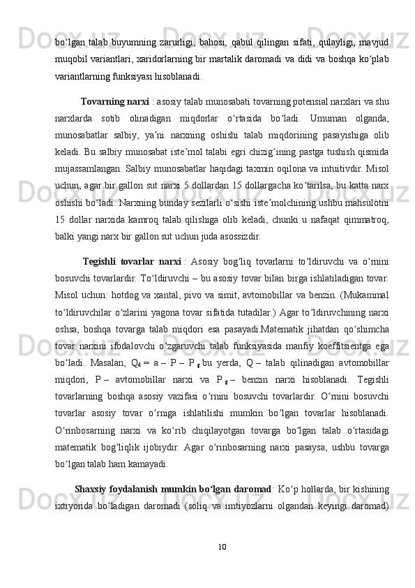 bo lgan   talab   buyumning   zarurligi,   bahosi,   qabul   qilingan   sifati,   qulayligi,   mavjudʻ
muqobil variantlari, xaridorlarning bir martalik daromadi va didi va boshqa ko plab	
ʻ
variantlarning funksiyasi hisoblanadi.
           Tovarning narxi   : asosiy talab munosabati tovarning potensial narxlari va shu
narxlarda   sotib   olinadigan   miqdorlar   o rtasida   bo ladi.   Umuman   olganda,	
ʻ ʻ
munosabatlar   salbiy,   ya ni   narxning   oshishi   talab   miqdorining   pasayishiga   olib	
ʼ
keladi. Bu salbiy munosabat iste mol talabi egri chizig ining pastga tushish qismida	
ʼ ʻ
mujassamlangan. Salbiy munosabatlar haqidagi taxmin oqilona va intuitivdir. Misol
uchun, agar bir gallon sut narxi 5 dollardan 15 dollargacha ko tarilsa, bu katta narx	
ʻ
oshishi bo ladi. Narxning bunday sezilarli o sishi iste molchining ushbu mahsulotni	
ʻ ʻ ʼ
15   dollar   narxida   kamroq   talab   qilishiga   olib   keladi,   chunki   u   nafaqat   qimmatroq,
balki yangi narx bir gallon sut uchun juda asossizdir.
            Tegishli   tovarlar   narxi   :   Asosiy   bog liq   tovarlarni   to ldiruvchi   va   o rnini	
ʻ ʻ ʻ
bosuvchi tovarlardir. To ldiruvchi	
ʻ   – bu asosiy tovar bilan birga ishlatiladigan tovar.
Misol  uchun:  hotdog va xantal, pivo va simit, avtomobillar  va benzin. (Mukammal
to ldiruvchilar o zlarini yagona tovar sifatida tutadilar.) Agar to ldiruvchining narxi	
ʻ ʻ ʻ
oshsa,   boshqa   tovarga   talab   miqdori   esa   pasayadi.Matematik   jihatdan   qo shimcha	
ʻ
tovar   narxini   ifodalovchi   o zgaruvchi   talab   funksiyasida   manfiy   koeffitsientga   ega	
ʻ
bo ladi.   Masalan,   Q	
ʻ
d   =   a   –   P   –   P  
g   bu   yerda,   Q   –   talab   qilinadigan   avtomobillar
miqdori,   P   –   avtomobillar   narxi   va   P  
g   –   benzin   narxi   hisoblanadi.   Tegishli
tovarlarning   boshqa   asosiy   vazifasi   o rnini   bosuvchi   tovarlardir.   O rnini   bosuvchi	
ʻ ʻ
tovarlar   asosiy   tovar   o rniga   ishlatilishi   mumkin   bo lgan   tovarlar   hisoblanadi.	
ʻ ʻ
O rinbosarning   narxi   va   ko rib   chiqilayotgan   tovarga   bo lgan   talab   o rtasidagi	
ʻ ʻ ʻ ʻ
matematik   bog liqlik   ijobiydir.   Agar   o rinbosarning   narxi   pasaysa,   ushbu   tovarga	
ʻ ʻ
bo lgan talab ham kamayadi.	
ʻ
           Shaxsiy foydalanish mumkin bo lgan daromad	
ʻ : Ko p hollarda, bir kishining	ʻ
ixtiyorida   bo ladigan   daromadi   (soliq   va   imtiyozlarni   olgandan   keyingi   daromad)	
ʻ
10 