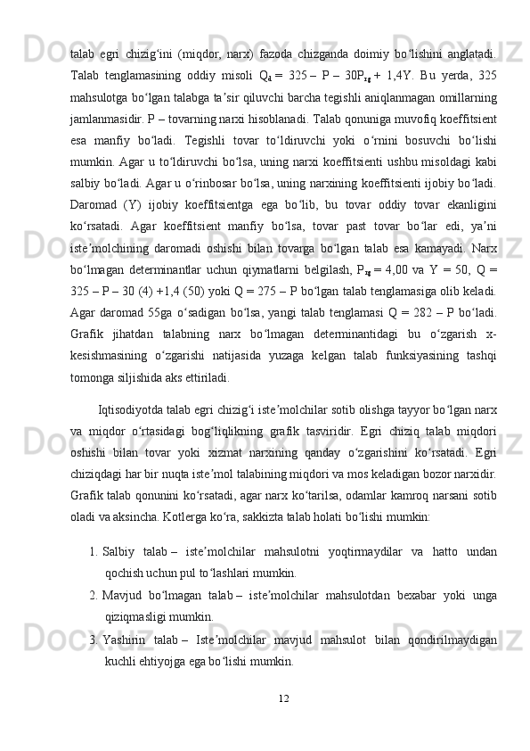 talab   egri   chizig ini   (miqdor,   narx)   fazoda   chizganda   doimiy   bo lishini   anglatadi.ʻ ʻ
Talab   tenglamasining   oddiy   misoli   Q
d   =   325   –   P   –   30P
rg   +   1,4Y.   Bu   yerda,   325
mahsulotga bo lgan talabga ta sir qiluvchi barcha tegishli aniqlanmagan omillarning	
ʻ ʼ
jamlanmasidir. P   – tovarning narxi hisoblanadi. Talab qonuniga muvofiq koeffitsient
esa   manfiy   bo ladi.   Tegishli   tovar   to ldiruvchi   yoki   o rnini   bosuvchi   bo lishi
ʻ ʻ ʻ ʻ
mumkin. Agar  u to ldiruvchi  bo lsa,  uning narxi  koeffitsienti  ushbu misoldagi  kabi	
ʻ ʻ
salbiy bo ladi. Agar u o rinbosar bo lsa, uning narxining koeffitsienti ijobiy bo ladi.	
ʻ ʻ ʻ ʻ
Daromad   (Y)   ijobiy   koeffitsientga   ega   bo lib,   bu   tovar   oddiy   tovar   ekanligini	
ʻ
ko rsatadi.   Agar   koeffitsient   manfiy   bo lsa,   tovar   past   tovar   bo lar   edi,   ya ni	
ʻ ʻ ʻ ʼ
iste molchining   daromadi   oshishi   bilan   tovarga   bo lgan   talab   esa   kamayadi.   Narx
ʼ ʻ
bo lmagan   determinantlar   uchun   qiymatlarni   belgilash,   P
ʻ
rg   =   4,00   va   Y   =   50,   Q   =
325   – P   – 30 (4) +1,4 (50) yoki Q = 275   – P bo lgan talab tenglamasiga olib keladi.	
ʻ
Agar   daromad   55ga   o sadigan   bo lsa,   yangi   talab   tenglamasi   Q   =   282	
ʻ ʻ   –   P   bo ladi.	ʻ
Grafik   jihatdan   talabning   narx   bo lmagan   determinantidagi   bu   o zgarish   x-	
ʻ ʻ
kesishmasining   o zgarishi   natijasida   yuzaga   kelgan   talab   funksiyasining   tashqi	
ʻ
tomonga siljishida aks ettiriladi.
         Iqtisodiyotda talab egri chizig i iste molchilar sotib olishga tayyor bo lgan narx	
ʻ ʼ ʻ
va   miqdor   o rtasidagi   bog liqlikning   grafik   tasviridir.   Egri   chiziq   talab   miqdori	
ʻ ʻ
oshishi   bilan   tovar   yoki   xizmat   narxining   qanday   o zgarishini   ko rsatadi.  	
ʻ ʻ Egri
chiziqdagi har bir nuqta iste mol talabining miqdori va mos keladigan bozor narxidir.	
ʼ
Grafik talab qonunini ko rsatadi, agar narx ko tarilsa, odamlar kamroq narsani sotib	
ʻ ʻ
oladi va aksincha.  Kotlerga ko ra, sakkizta talab holati bo lishi mumkin:	
ʻ ʻ
1. Salbiy   talab   –   iste molchilar   mahsulotni   yoqtirmaydilar   va   hatto   undan	
ʼ
qochish uchun pul to lashlari mumkin.
ʻ
2. Mavjud   bo lmagan   talab	
ʻ   –   iste molchilar   mahsulotdan   bexabar   yoki   unga	ʼ
qiziqmasligi mumkin.
3. Yashirin   talab   –   Iste molchilar   mavjud   mahsulot   bilan   qondirilmaydigan	
ʼ
kuchli ehtiyojga ega bo lishi mumkin.
ʻ
12 