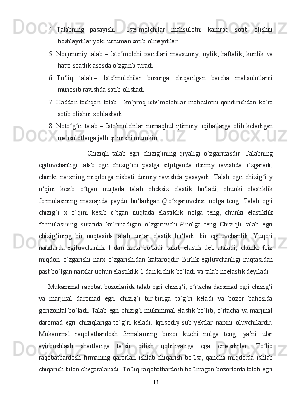 4. Talabning   pasayishi   –   Iste molchilar   mahsulotni   kamroq   sotib   olishniʼ
boshlaydilar yoki umuman sotib olmaydilar.
5. Noqonuniy   talab   –   Iste molchi   xaridlari   mavsumiy,   oylik,   haftalik,   kunlik   va	
ʼ
hatto soatlik asosda o zgarib turadi.
ʻ
6. To liq   talab	
ʻ   –   Iste molchilar   bozorga   chiqarilgan   barcha   mahsulotlarni	ʼ
munosib ravishda sotib olishadi.
7. Haddan tashqari talab   – ko proq iste molchilar mahsulotni qondirishdan ko ra	
ʻ ʼ ʻ
sotib olishni xohlashadi.
8. Noto g ri   talab	
ʻ ʻ   – Iste molchilar  nomaqbul   ijtimoiy  oqibatlarga  olib keladigan	ʼ
mahsulotlarga jalb qilinishi mumkin.
                            Chiziqli   talab   egri   chizig ining   qiyaligi   o zgarmasdir.   Talabning	
ʻ ʻ
egiluvchanligi   talab   egri   chizig ini   pastga   siljitganda   doimiy   ravishda   o zgaradi,	
ʻ ʻ
chunki   narxning   miqdorga   nisbati   doimiy   ravishda   pasayadi.   Talab   egri   chizig i   y	
ʻ
o qini   kesib   o tgan   nuqtada   talab   cheksiz   elastik   bo ladi,   chunki   elastiklik	
ʻ ʻ ʻ
formulasining   maxrajida   paydo   bo ladigan	
ʻ   Q   o zgaruvchisi   nolga   teng.   Talab   egri	ʻ
chizig i   x   o qini   kesib   o tgan   nuqtada   elastiklik   nolga   teng,   chunki   elastiklik	
ʻ ʻ ʻ
formulasining   suratida   ko rinadigan   o zgaruvchi	
ʻ ʻ   P   nolga   teng.   Chiziqli   talab   egri
chizig ining   bir   nuqtasida   talab   unitar   elastik   bo ladi:   bir   egiluvchanlik.   Yuqori	
ʻ ʻ
narxlarda   egiluvchanlik   1   dan   katta   bo ladi:   talab   elastik   deb   ataladi,   chunki   foiz	
ʻ
miqdori   o zgarishi   narx   o zgarishidan   kattaroqdir.   Birlik   egiluvchanligi   nuqtasidan	
ʻ ʻ
past bo lgan narxlar uchun elastiklik 1 dan kichik bo ladi va talab noelastik deyiladi.	
ʻ ʻ
      Mukammal raqobat bozorlarida talab egri chizig i, o rtacha daromad egri chizig i	
ʻ ʻ ʻ
va   marjinal   daromad   egri   chizig i   bir-biriga   to g ri   keladi   va   bozor   bahosida	
ʻ ʻ ʻ
gorizontal bo ladi.	
ʻ   Talab egri chizig i mukammal elastik bo lib, o rtacha va marjinal	ʻ ʻ ʻ
daromad   egri   chiziqlariga   to g ri   keladi.   Iqtisodiy   sub’yektlar   narxni   oluvchilardir.	
ʻ ʻ
Mukammal   raqobatbardosh   firmalarning   bozor   kuchi   nolga   teng;   ya ni   ular	
ʼ
ayirboshlash   shartlariga   ta sir   qilish   qobiliyatiga   ega   emasdirlar.   To liq	
ʼ ʻ
raqobatbardosh   firmaning   qarorlari   ishlab   chiqarish   bo lsa,   qancha   miqdorda   ishlab	
ʻ
chiqarish bilan chegaralanadi. To liq raqobatbardosh bo lmagan bozorlarda talab egri	
ʻ ʻ
13 