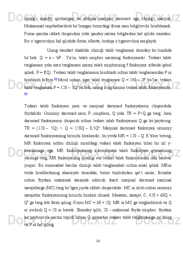 chizig i   manfiy   qiyshaygan   va   alohida   marjinal   daromad   egri   chizig i   mavjud.ʻ ʻ
Mukammal raqobatbardosh bo lmagan bozordagi firma narx belgilovchi hisoblanadi.	
ʻ
Firma qancha ishlab chiqarishni yoki qanday narxni belgilashni hal qilishi mumkin.
Bir o zgaruvchini hal qilishda firma, albatta, boshqa o zgaruvchini aniqlaydi.	
ʻ ʻ
                          Uning   standart   shaklida   chiziqli   talab   tenglamasi   shunday   ko rinishda	
ʻ
bo ladi:   Q   =   a	
ʻ   –   bP   .   Ya ni,   talab   miqdori   narxning   funksiyasidir.   Teskari   talab	ʼ
tenglamasi yoki narx tenglamasi narxni talab miqdorining f funksiyasi sifatida qabul
qiladi: P = f(Q).  Teskari talab tenglamasini hisoblash uchun talab tenglamasidan P ni
hisoblash kifoya. [ 5 ]
  Misol  uchun, agar talab tenglamasi  Q = 240   – 2P bo lsa, teskari	
ʻ
talab tenglamasi P = 120   – .5Q bo ladi, uning o ng tomoni teskari talab funksiyasidir.	
ʻ ʻ
[ 6 ]
Teskari   talab   funksiyasi   jami   va   marjinal   daromad   funksiyalarini   chiqarishda
foydalidir.   Umumiy   daromad   narx,   P,   miqdorni,   Q   yoki   TR   =   P×Q   ga   teng.   Jami
daromad   funksiyasini   chiqarish   uchun   teskari   talab   funksiyasini   Q   ga   ko paytiring:	
ʻ
TR   =   (120   –   .5Q)   ×   Q   =   120Q   –   0,5Q².   Marjinal   daromad   funksiyasi   umumiy
daromad funksiyasining birinchi hosilasidir; bu yerda MR = 120   – Q. E tibor bering,	
ʼ
MR   funksiyasi   ushbu   chiziqli   misoldagi   teskari   talab   funksiyasi   bilan   bir   xil   y-
kesishmaga   ega;   MR   funksiyasining   x-kesishmasi   talab   funksiyasi   qiymatining
yarmiga teng, MR funksiyaning qiyaligi esa teskari talab funksiyasidan ikki baravar
yuqori.   Bu   munosabat   barcha   chiziqli   talab   tenglamalari   uchun   amal   qiladi.   MRni
tezda   hisoblashning   ahamiyati   shundaki,   bozor   tuzilishidan   qat i   nazar,   firmalar	
ʼ
uchun   foydani   maksimal   darajada   oshirish   sharti   marjinal   daromad   marjinal
xarajatlarga (MC) teng bo lgan joyda ishlab chiqarishdir. MC ni olish uchun umumiy	
ʻ
xarajatlar funksiyasining birinchi hosilasi olinadi. Masalan, xarajat, C, 420 + 60Q +
Q 2
  ga teng deb faraz qiling. Keyin MC = 60 + 2Q. MR ni MC ga tenglashtirish va Q
ni  yechish  Q  = 20  ni  beradi.  Shunday qilib, 20   – maksimal  foyda  miqdori:  foydani
ko paytiruvchi narxni topish uchun Q qiymatini teskari talab tenglamasiga qo shing	
ʻ ʻ
va P ni hal qiling.
14 