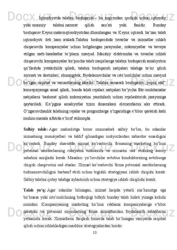                 Iqtisodiyotda   talabni   boshqarish   –   bu   inqirozdan   qochish   uchun   iqtisodiy
yoki   umumiy   talabni   nazorat   qilish   san ati   yoki   fanidir.   Bundayʼ
boshqaruv   Keyns   makroiqtisodiyotidan   ilhomlangan   va   Keyns   iqtisodi   ba zan   talab	
ʼ
iqtisodiyoti   deb   ham   ataladi.Talabni   boshqarishda   tovarlar   va   xizmatlar   ishlab
chiqaruvchi   kompaniyalar   uchun   belgilangan   jarayonlar,   imkoniyatlar   va   tavsiya
etilgan   xatti-harakatlar   to plami   mavjud.   Maishiy   elektronika   va   tovarlar   ishlab	
ʻ
chiqaruvchi kompaniyalar ko pincha talab zanjirlariga talabni boshqarish amaliyotini	
ʻ
qo llashda   yetakchilik   qiladi;   talabni   boshqarish   natijalari   talabga   ta sir   qilish	
ʻ ʼ
siyosati va dasturlari, shuningdek, foydalanuvchilar va iste molchilar uchun mavjud	
ʼ
bo lgan   raqobat   va   variantlarning   aksidir.  Talabni   samarali   boshqarish   „yopiq  sikl“	
ʻ
konsepsiyasiga  amal qiladi, bunda talab rejalari natijalari bo yicha fikr-mulohazalar	
ʻ
natijalarni   bashorat   qilish   imkoniyatini   yaxshilash   uchun   rejalashtirish   jarayoniga
qaytariladi.   Ko pgina   amaliyotlar   tizim   dinamikasi   elementlarini   aks   ettiradi.	
ʻ
O zgaruvchanlik talabning rejalar va prognozlarga o zgarishiga e tibor qaratish kabi	
ʻ ʻ ʼ
muhim masala sifatida e tirof etilmoqda.	
ʼ
Salbiy   talab:   Agar   mahsulotga   bozor   munosabati   salbiy   bo lsa,   bu   odamlar	
ʻ
xizmatning   xususiyatlari   va   taklif   qilinadigan   imtiyozlardan   xabardor   emasligini
ko rsatadi.  	
ʻ Bunday   sharoitda   xizmat   ko rsatuvchi   firmaning   marketing   bo limi	ʻ ʻ
potensial   xaridorlarning   ruhiyatini   tushunishi   va   xizmatni   rad   etishning   asosiy
sababini   aniqlashi   kerak.   Masalan:   yo lovchilar   avtobus   konduktorining   avtobusga	
ʻ
chiqish   chaqiruvini   rad   etsalar.   Xizmat   ko rsatuvchi   firma   potensial   xaridorlarning	
ʻ
tushunmovchiligini   bartaraf   etish   uchun   tegishli   strategiyani   ishlab   chiqishi   kerak.
Salbiy talabni ijobiy talabga aylantirish uchun strategiya ishlab chiqilishi kerak.
Talab   yo q:	
ʻ   Agar   odamlar   bilmagan,   xizmat   haqida   yetarli   ma lumotga   ega	ʼ
bo lmasa   yoki   iste molchining   befarqligi   tufayli   bunday   talab   holati   yuzaga   kelishi	
ʻ ʼ
mumkin.   Kompaniyaning   marketing   bo limi   reklama   kompaniyalariga   e tibor	
ʻ ʼ
qaratishi   va   potensial   mijozlarning   firma   xizmatlaridan   foydalanish   sabablarini
yetkazishi   kerak.   Xizmatlarni   farqlash   bozorda   talab   bo lmagan   vaziyatda   raqobat	
ʻ
qilish uchun ishlatiladigan mashhur strategiyalardan biridir.
15 