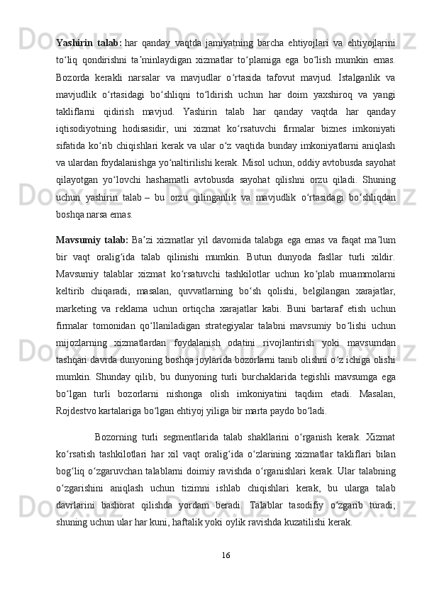 Yashirin   talab:   har   qanday   vaqtda   jamiyatning   barcha   ehtiyojlari   va   ehtiyojlarini
to liq   qondirishni   ta minlaydigan   xizmatlar   to plamiga   ega   bo lish   mumkin   emas.ʻ ʼ ʻ ʻ
Bozorda   kerakli   narsalar   va   mavjudlar   o rtasida   tafovut   mavjud.   Istalganlik   va	
ʻ
mavjudlik   o rtasidagi   bo shliqni   to ldirish   uchun   har   doim   yaxshiroq   va   yangi	
ʻ ʻ ʻ
takliflarni   qidirish   mavjud.   Yashirin   talab   har   qanday   vaqtda   har   qanday
iqtisodiyotning   hodisasidir,   uni   xizmat   ko rsatuvchi   firmalar   biznes   imkoniyati	
ʻ
sifatida ko rib chiqishlari  kerak va ular  o z  vaqtida bunday imkoniyatlarni  aniqlash	
ʻ ʻ
va ulardan foydalanishga yo naltirilishi kerak. Misol uchun, oddiy avtobusda sayohat	
ʻ
qilayotgan   yo lovchi   hashamatli   avtobusda   sayohat   qilishni   orzu   qiladi.   Shuning	
ʻ
uchun   yashirin   talab   –   bu   orzu   qilinganlik   va   mavjudlik   o rtasidagi   bo shliqdan	
ʻ ʻ
boshqa narsa emas.
Mavsumiy   talab:   Ba zi   xizmatlar   yil   davomida   talabga   ega   emas   va   faqat   ma lum	
ʼ ʼ
bir   vaqt   oralig ida   talab   qilinishi   mumkin.   Butun   dunyoda   fasllar   turli   xildir.	
ʻ
Mavsumiy   talablar   xizmat   ko rsatuvchi   tashkilotlar   uchun   ko plab   muammolarni	
ʻ ʻ
keltirib   chiqaradi,   masalan,   quvvatlarning   bo sh   qolishi,   belgilangan   xarajatlar,	
ʻ
marketing   va   reklama   uchun   ortiqcha   xarajatlar   kabi.   Buni   bartaraf   etish   uchun
firmalar   tomonidan   qo llaniladigan   strategiyalar   talabni   mavsumiy   bo lishi   uchun	
ʻ ʻ
mijozlarning   xizmatlardan   foydalanish   odatini   rivojlantirish   yoki   mavsumdan
tashqari davrda dunyoning boshqa joylarida bozorlarni tanib olishni o z ichiga olishi	
ʻ
mumkin.   Shunday   qilib,   bu   dunyoning   turli   burchaklarida   tegishli   mavsumga   ega
bo lgan   turli   bozorlarni   nishonga   olish   imkoniyatini   taqdim   etadi.   Masalan,	
ʻ
Rojdestvo kartalariga bo lgan ehtiyoj yiliga bir marta paydo bo ladi.	
ʻ ʻ
                Bozorning   turli   segmentlarida   talab   shakllarini   o rganish   kerak.   Xizmat	
ʻ
ko rsatish   tashkilotlari   har   xil   vaqt   oralig ida   o zlarining   xizmatlar   takliflari   bilan	
ʻ ʻ ʻ
bog liq  o zgaruvchan  talablarni  doimiy  ravishda  o rganishlari  kerak.  Ular   talabning
ʻ ʻ ʻ
o zgarishini   aniqlash   uchun   tizimni   ishlab   chiqishlari   kerak,   bu   ularga   talab	
ʻ
davrlarini   bashorat   qilishda   yordam   beradi.   Talablar   tasodifiy   o zgarib   turadi;	
ʻ
shuning uchun ular har kuni, haftalik yoki oylik ravishda kuzatilishi kerak.
16 
