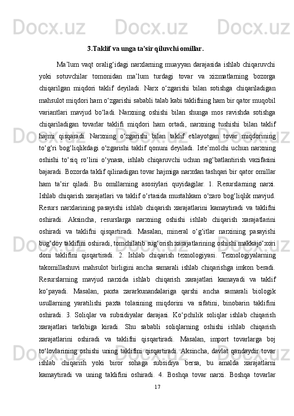                              3.Taklif va unga ta’sir qiluvchi omillar.
              Ma’lum   vaqt   oralig‘idagi   narxlarning   muayyan   darajasida   ishlab   chiqaruvchi
yoki   sotuvchilar   tomonidan   ma’lum   turdagi   tovar   va   xizmatlarning   bozorga
chiqarilgan   miqdori   taklif   deyiladi.   Narx   o‘zgarishi   bilan   sotishga   chiqariladigan
mahsulot miqdori ham o‘zgarishi sababli talab kabi taklifning ham bir qator muqobil
variantlari   mavjud   bo‘ladi.  
Narxning   oshishi   bilan   shunga   mos   ravishda   sotishga
chiqariladigan   tovarlar   taklifi   miqdori   ham   ortadi,   narxning   tushishi   bilan   taklif
hajmi   qisqaradi.   Narxning   o‘zgarishi   bilan   taklif   etilayotgan   tovar   miqdorining
to‘g‘ri   bog‘liqlikdagi   o‘zgarishi   taklif   qonuni   deyiladi.   Iste’molchi   uchun   narxning
oshishi   to‘siq   ro‘lini   o‘ynasa,   ishlab   chiqaruvchi   uchun   rag‘batlantirish   vazifasini
bajaradi. Bozorda taklif qilinadigan tovar hajmiga narxdan tashqari bir qator omillar
ham   ta’sir   qiladi.   Bu   omillarning   asosiylari   quyidagilar.   1.   Resurslarning   narxi.
Ishlab chiqarish xarajatlari  va taklif  o‘rtasida  mustahkam  o‘zaro bog‘liqlik mavjud.
Resurs   narxlarining   pasayishi   ishlab   chiqarish   xarajatlarini   kamaytiradi   va   taklifni
oshiradi.   Aksincha,   resurslarga   narxning   oshishi   ishlab   chiqarish   xarajatlarini
oshiradi   va   taklifni   qisqartiradi.   Masalan,   mineral   o‘g‘itlar   narxining   pasayishi
bug‘doy taklifini oshiradi, tomchilatib sug‘orish xarajatlarining oshishi makkajo‘xori
doni   taklifini   qisqartiradi.   2.   Ishlab   chiqarish   texnologiyasi.   Texnologiyalarning
takomillashuvi   mahsulot   birligini   ancha   samarali   ishlab   chiqarishga   imkon   beradi.
Resurslarning   mavjud   narxida   ishlab   chiqarish   xarajatlari   kamayadi   va   taklif
ko‘payadi.   Masalan,   paxta   zararkunandalariga   qarshi   ancha   samarali   biologik
usullarning   yaratilishi   paxta   tolasining   miqdorini   va   sifatini,   binobarin   taklifini
oshiradi.   3.   Soliqlar   va   subsidiyalar   darajasi.   Ko‘pchilik   soliqlar   ishlab   chiqarish
xarajatlari   tarkibiga   kiradi.   Shu   sababli   soliqlarning   oshishi   ishlab   chiqarish
xarajatlarini   oshiradi   va   taklifni   qisqartiradi.   Masalan,   import   tovarlarga   boj
to‘lovlarining   oshishi   uning   taklifini   qisqartiradi.   Aksincha,   davlat   qandaydir   tovar
ishlab   chiqarish   yoki   biror   sohaga   subsidiya   bersa,   bu   amalda   xarajatlarni
kamaytiradi   va   uning   taklifini   oshiradi.   4.   Boshqa   tovar   narxi.   Boshqa   tovarlar
17 