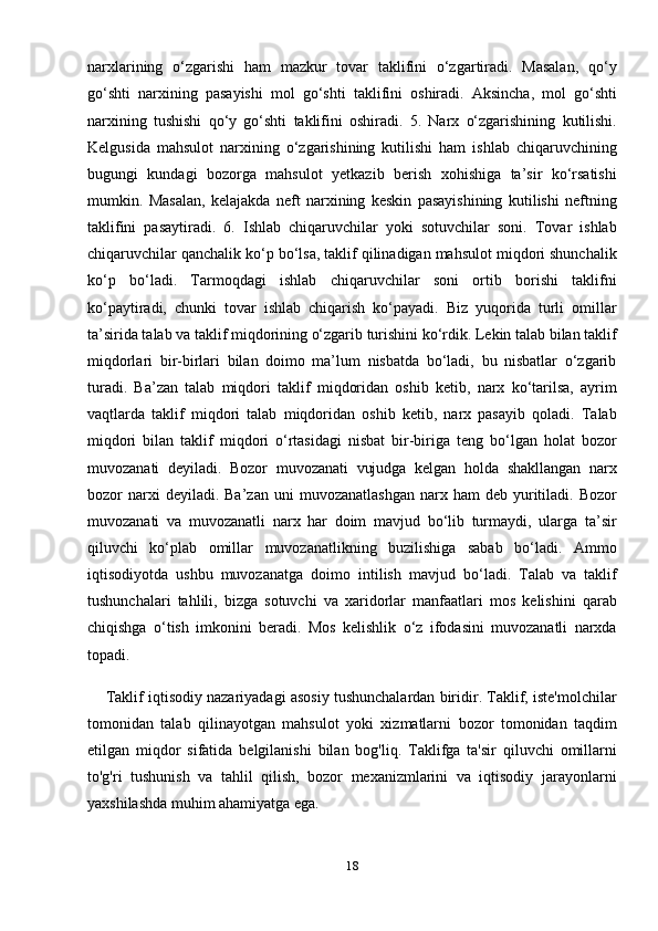narxlarining   o‘zgarishi   ham   mazkur   tovar   taklifini   o‘zgartiradi.   Masalan,   qo‘y
go‘shti   narxining   pasayishi   mol   go‘shti   taklifini   oshiradi.   Aksincha,   mol   go‘shti
narxining   tushishi   qo‘y   go‘shti   taklifini   oshiradi.   5.   Narx   o‘zgarishining   kutilishi.
Kelgusida   mahsulot   narxining   o‘zgarishining   kutilishi   ham   ishlab   chiqaruvchining
bugungi   kundagi   bozorga   mahsulot   yetkazib   berish   xohishiga   ta’sir   ko‘rsatishi
mumkin.   Masalan,   kelajakda   neft   narxining   keskin   pasayishining   kutilishi   neftning
taklifini   pasaytiradi.   6.   Ishlab   chiqaruvchilar   yoki   sotuvchilar   soni.   Tovar   ishlab
chiqaruvchilar qanchalik ko‘p bo‘lsa, taklif qilinadigan mahsulot miqdori shunchalik
ko‘p   bo‘ladi.   Tarmoqdagi   ishlab   chiqaruvchilar   soni   ortib   borishi   taklifni
ko‘paytiradi,   chunki   tovar   ishlab   chiqarish   ko‘payadi.   Biz   yuqorida   turli   omillar
ta’sirida talab va taklif miqdorining o‘zgarib turishini ko‘rdik. Lekin talab bilan taklif
miqdorlari   bir-birlari   bilan   doimo   ma’lum   nisbatda   bo‘ladi,   bu   nisbatlar   o‘zgarib
turadi.   Ba’zan   talab   miqdori   taklif   miqdoridan   oshib   ketib,   narx   ko‘tarilsa,   ayrim
vaqtlarda   taklif   miqdori   talab   miqdoridan   oshib   ketib,   narx   pasayib   qoladi.   Talab
miqdori   bilan   taklif   miqdori   o‘rtasidagi   nisbat   bir-biriga   teng   bo‘lgan   holat   bozor
muvozanati   deyiladi.   Bozor   muvozanati   vujudga   kelgan   holda   shakllangan   narx
bozor   narxi  deyiladi.  Ba’zan   uni   muvozanatlashgan   narx  ham   deb  yuritiladi.  Bozor
muvozanati   va   muvozanatli   narx   har   doim   mavjud   bo‘lib   turmaydi,   ularga   ta’sir
qiluvchi   ko‘plab   omillar   muvozanatlikning   buzilishiga   sabab   bo‘ladi.   Ammo
iqtisodiyotda   ushbu   muvozanatga   doimo   intilish   mavjud   bo‘ladi.   Talab   va   taklif
tushunchalari   tahlili,   bizga   sotuvchi   va   xaridorlar   manfaatlari   mos   kelishini   qarab
chiqishga   o‘tish   imkonini   beradi.   Mos   kelishlik   o‘z   ifodasini   muvozanatli   narxda
topadi.
     Taklif iqtisodiy nazariyadagi asosiy tushunchalardan biridir. Taklif, iste'molchilar
tomonidan   talab   qilinayotgan   mahsulot   yoki   xizmatlarni   bozor   tomonidan   taqdim
etilgan   miqdor   sifatida   belgilanishi   bilan   bog'liq.   Taklifga   ta'sir   qiluvchi   omillarni
to'g'ri   tushunish   va   tahlil   qilish,   bozor   mexanizmlarini   va   iqtisodiy   jarayonlarni
yaxshilashda muhim ahamiyatga ega.
18 