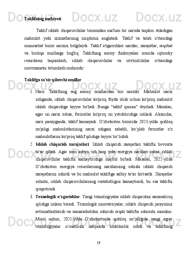 Taklifning mohiyati
              Taklif   ishlab   chiqaruvchilar   tomonidan   ma'lum   bir   narxda   taqdim   etiladigan
mahsulot   yoki   xizmatlarning   miqdorini   anglatadi.   Taklif   va   talab   o'rtasidagi
munosabat   bozor   narxini   belgilaydi.   Taklif   o'zgarishlari   narxlar,   xarajatlar,   raqobat
va   boshqa   omillarga   bog'liq.   Taklifning   asosiy   funksiyalari   orasida   iqtisodiy
resurslarni   taqsimlash,   ishlab   chiqaruvchilar   va   iste'molchilar   o'rtasidagi
muvozanatni ta'minlash muhimdir.
Taklifga ta’sir qiluvchi omillar
1. Narx :   Taklifning   eng   asosiy   omillaridan   biri   narxdir.   Mahsulot   narxi
oshganda,   ishlab   chiqaruvchilar   ko'proq   foyda   olish   uchun   ko'proq   mahsulot
ishlab   chiqarishga   tayyor   bo'ladi.   Bunga   "taklif   qonuni"   deyiladi.   Masalan,
agar   un   narxi   oshsa,   fermerlar   ko'proq   un   yetishtirishga   intiladi.   Aksincha,
narx   pasayganda,   taklif   kamayadi.   O‘zbekiston   bozorida   2023-yilda   qishloq
xo'jaligi   mahsulotlarining   narxi   oshgani   sababli,   ko‘plab   fermerlar   o'z
mahsulotlarini ko'proq taklif qilishga tayyor bo‘lishdi.
2. Ishlab   chiqarish   xarajatlari :   Ishlab   chiqarish   xarajatlari   taklifni   bevosita
ta'sir   qiladi.   Agar   xom   ashyo,   ish   haqi   yoki   energiya   narxlari   oshsa,   ishlab
chiqaruvchilar   taklifni   kamaytirishga   majbur   bo'ladi.   Masalan,   2022-yilda
O‘zbekiston   energiya   resurslarining   narxlarining   oshishi   ishlab   chiqarish
xarajatlarini  oshirdi  va bu mahsulot  taklifiga salbiy  ta'sir  ko'rsatdi. Xarajatlar
oshishi,   ishlab   chiqaruvchilarning   rentabelligini   kamaytiradi,   bu   esa   taklifni
qisqartiradi.
3. Texnologik o‘zgarishlar : Yangi texnologiyalar ishlab chiqarishni samaraliroq
qilishga   imkon   beradi.   Texnologik   innovatsiyalar,   ishlab   chiqarish   jarayonini
avtomatlashtirish va samaradorlikni  oshirish orqali  taklifni oshirishi  mumkin.
Misol   uchun,   2021-yilda   O‘zbekistonda   qishloq   xo‘jaligida   yangi   agrar
texnologiyalar   o‘rnatilishi   natijasida   hosildorlik   oshdi   va   taklifning
19 