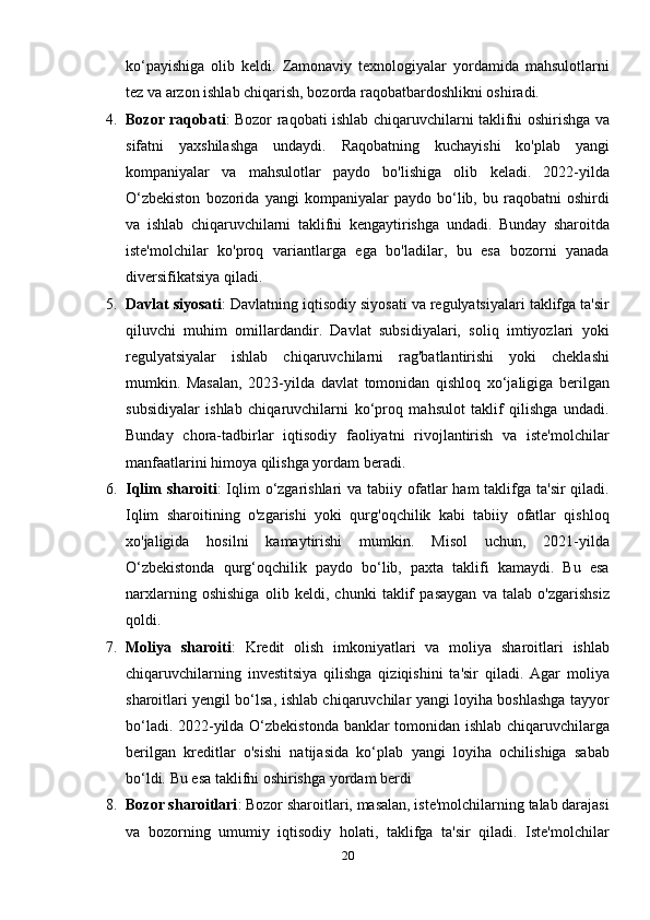ko‘payishiga   olib   keldi.   Zamonaviy   texnologiyalar   yordamida   mahsulotlarni
tez va arzon ishlab chiqarish, bozorda raqobatbardoshlikni oshiradi.
4. Bozor raqobati : Bozor raqobati ishlab chiqaruvchilarni taklifni oshirishga va
sifatni   yaxshilashga   undaydi.   Raqobatning   kuchayishi   ko'plab   yangi
kompaniyalar   va   mahsulotlar   paydo   bo'lishiga   olib   keladi.   2022-yilda
O‘zbekiston   bozorida   yangi   kompaniyalar   paydo   bo‘lib,   bu   raqobatni   oshirdi
va   ishlab   chiqaruvchilarni   taklifni   kengaytirishga   undadi.   Bunday   sharoitda
iste'molchilar   ko'proq   variantlarga   ega   bo'ladilar,   bu   esa   bozorni   yanada
diversifikatsiya qiladi.
5. Davlat siyosati : Davlatning iqtisodiy siyosati va regulyatsiyalari taklifga ta'sir
qiluvchi   muhim   omillardandir.   Davlat   subsidiyalari,   soliq   imtiyozlari   yoki
regulyatsiyalar   ishlab   chiqaruvchilarni   rag'batlantirishi   yoki   cheklashi
mumkin.   Masalan,   2023-yilda   davlat   tomonidan   qishloq   xo‘jaligiga   berilgan
subsidiyalar   ishlab   chiqaruvchilarni   ko‘proq   mahsulot   taklif   qilishga   undadi.
Bunday   chora-tadbirlar   iqtisodiy   faoliyatni   rivojlantirish   va   iste'molchilar
manfaatlarini himoya qilishga yordam beradi.
6. Iqlim  sharoiti :  Iqlim  o‘zgarishlari  va tabiiy ofatlar  ham  taklifga ta'sir  qiladi.
Iqlim   sharoitining   o'zgarishi   yoki   qurg'oqchilik   kabi   tabiiy   ofatlar   qishloq
xo'jaligida   hosilni   kamaytirishi   mumkin.   Misol   uchun,   2021-yilda
O‘zbekistonda   qurg‘oqchilik   paydo   bo‘lib,   paxta   taklifi   kamaydi.   Bu   esa
narxlarning   oshishiga   olib   keldi,   chunki   taklif   pasaygan   va   talab   o'zgarishsiz
qoldi.
7. Moliya   sharoiti :   Kredit   olish   imkoniyatlari   va   moliya   sharoitlari   ishlab
chiqaruvchilarning   investitsiya   qilishga   qiziqishini   ta'sir   qiladi.   Agar   moliya
sharoitlari yengil bo‘lsa, ishlab chiqaruvchilar yangi loyiha boshlashga tayyor
bo‘ladi. 2022-yilda O‘zbekistonda banklar tomonidan ishlab chiqaruvchilarga
berilgan   kreditlar   o'sishi   natijasida   ko‘plab   yangi   loyiha   ochilishiga   sabab
bo‘ldi.  Bu esa taklifni oshirishga yordam berdi
8. Bozor sharoitlari : Bozor sharoitlari, masalan, iste'molchilarning talab darajasi
va   bozorning   umumiy   iqtisodiy   holati,   taklifga   ta'sir   qiladi.   Iste'molchilar
20 