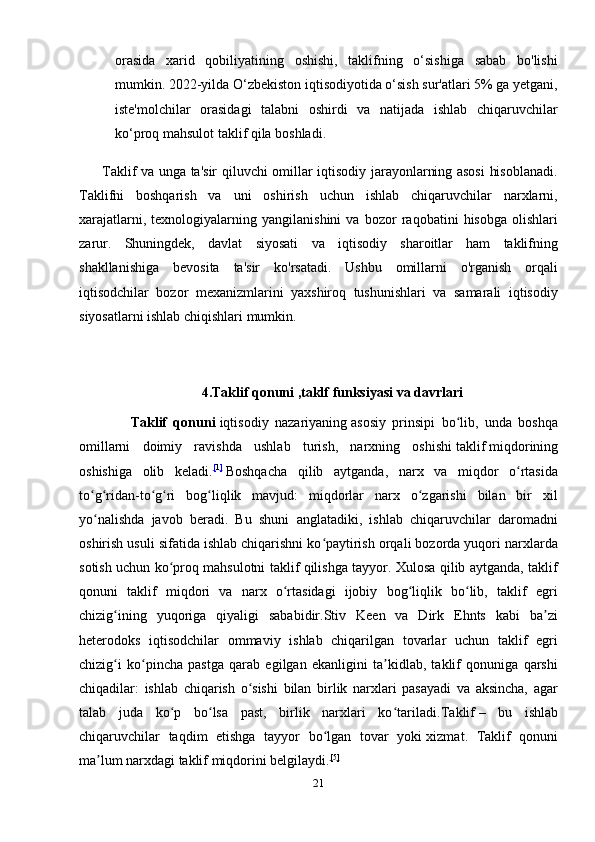 orasida   xarid   qobiliyatining   oshishi,   taklifning   o‘sishiga   sabab   bo'lishi
mumkin. 2022-yilda O‘zbekiston iqtisodiyotida o‘sish sur'atlari 5% ga yetgani,
iste'molchilar   orasidagi   talabni   oshirdi   va   natijada   ishlab   chiqaruvchilar
ko‘proq mahsulot taklif qila boshladi.
          Taklif va unga ta'sir qiluvchi omillar iqtisodiy jarayonlarning asosi  hisoblanadi.
Taklifni   boshqarish   va   uni   oshirish   uchun   ishlab   chiqaruvchilar   narxlarni,
xarajatlarni,   texnologiyalarning   yangilanishini   va   bozor   raqobatini   hisobga   olishlari
zarur.   Shuningdek,   davlat   siyosati   va   iqtisodiy   sharoitlar   ham   taklifning
shakllanishiga   bevosita   ta'sir   ko'rsatadi.   Ushbu   omillarni   o'rganish   orqali
iqtisodchilar   bozor   mexanizmlarini   yaxshiroq   tushunishlari   va   samarali   iqtisodiy
siyosatlarni ishlab chiqishlari mumkin.
                                    4.Taklif qonuni ,taklf funksiyasi va davrlari
                Taklif   qonuni   iqtisodiy   nazariyaning   asosiy   prinsipi   bo lib,   unda   boshqaʻ
omillarni   doimiy   ravishda   ushlab   turish,   narxning   oshishi   taklif   miqdorining
oshishiga   olib   keladi. [ 1 ]
  Boshqacha   qilib   aytganda,   narx   va   miqdor   o rtasida	
ʻ
to g ridan-to g ri   bog liqlik   mavjud:   miqdorlar   narx   o zgarishi   bilan   bir   xil	
ʻ ʻ ʻ ʻ ʻ ʻ
yo nalishda   javob   beradi.   Bu   shuni   anglatadiki,   ishlab   chiqaruvchilar   daromadni
ʻ
oshirish usuli sifatida ishlab chiqarishni ko paytirish orqali bozorda yuqori narxlarda	
ʻ
sotish uchun ko proq mahsulotni taklif qilishga tayyor. Xulosa qilib aytganda, taklif	
ʻ
qonuni   taklif   miqdori   va   narx   o rtasidagi   ijobiy   bog liqlik   bo lib,   taklif   egri	
ʻ ʻ ʻ
chizig ining   yuqoriga   qiyaligi   sababidir.Stiv   Keen   va   Dirk   Ehnts   kabi   ba zi	
ʻ ʼ
heterodoks   iqtisodchilar   ommaviy   ishlab   chiqarilgan   tovarlar   uchun   taklif   egri
chizig i   ko pincha   pastga   qarab   egilgan   ekanligini   ta kidlab,   taklif   qonuniga   qarshi
ʻ ʻ ʼ
chiqadilar:   ishlab   chiqarish   o sishi   bilan   birlik   narxlari   pasayadi   va   aksincha,   agar	
ʻ
talab   juda   ko p   bo lsa   past,   birlik   narxlari   ko tariladi.	
ʻ ʻ ʻ Taklif   –   bu   ishlab
chiqaruvchilar   taqdim   etishga   tayyor   bo lgan   tovar   yoki	
ʻ   xizmat .   Taklif   qonuni
ma lum narxdagi taklif miqdorini belgilaydi.	
ʼ [ 5 ]
21 