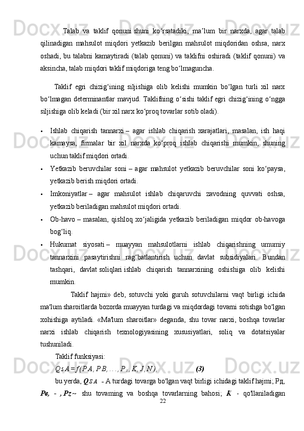             Talab   va   taklif   qonuni   shuni   ko rsatadiki,   ma lum   bir   narxda,   agar   talabʻ ʼ
qilinadigan   mahsulot   miqdori   yetkazib   berilgan   mahsulot   miqdoridan   oshsa,   narx
oshadi,  bu  talabni  kamaytiradi  (talab  qonuni)  va   taklifni  oshiradi  (taklif  qonuni)   va
aksincha, talab miqdori taklif miqdoriga teng bo lmaguncha	
ʻ .
        Taklif   egri   chizig ining   siljishiga   olib   kelishi   mumkin   bo lgan   turli   xil   narx	
ʻ ʻ
bo lmagan determinantlar mavjud. Taklifning o sishi taklif egri chizig ining o ngga	
ʻ ʻ ʻ ʻ
siljishiga olib keladi (bir xil   narx   ko proq tovarlar sotib oladi).	
ʻ
 Ishlab   chiqarish   tannarxi   –   agar   ishlab   chiqarish   xarajatlari,   masalan,   ish   haqi
kamaysa,   firmalar   bir   xil   narxda   ko proq   ishlab   chiqarishi   mumkin,   shuning	
ʻ
uchun taklif miqdori ortadi.
 Yetkazib   beruvchilar   soni   –   agar   mahsulot   yetkazib   beruvchilar   soni   ko paysa,	
ʻ
yetkazib berish miqdori ortadi.
 Imkoniyatlar   –   agar   mahsulot   ishlab   chiqaruvchi   zavodning   quvvati   oshsa,
yetkazib beriladigan mahsulot miqdori ortadi.
 Ob-havo   –   masalan,   qishloq   xo jaligida   yetkazib   beriladigan   miqdor   ob-havoga	
ʻ
bog liq.	
ʻ
 Hukumat   siyosati   –   muayyan   mahsulotlarni   ishlab   chiqarishning   umumiy
tannarxini   pasaytirishni   rag batlantirish   uchun   davlat   subsidiyalari.   Bundan	
ʻ
tashqari,   davlat   soliqlari   ishlab   chiqarish   tannarxining   oshishiga   olib   kelishi
mumkin.
          Taklif   hajmi»   deb,   sotuvchi   yoki   guruh   sotuvchilarni   vaqt   birligi   ichida
ma'lum sharoitlarda bozorda muayyan turdagi va miqdordagi tovarni sotishga bo'lgan
xohishiga   aytiladi.   «Ma'lum   sharoitlar»   deganda,   shu   tovar   narxi,   boshqa   tovarlar
narxi   ishlab   chiqarish   texnologiyasining   xususiyatlari,   soliq   va   dotatsiyalar
tushuniladi.
Taklif funksiyasi:
Q s A = f ( P A , P B , . . . , P
z , K , J , N ) , (3)
bu yerda,  Q S A   -  A turdagi tovarga bo'lgan vaqt birligi ichidagi taklif hajmi; Рд,
Рв,   -   , P z ~   shu   tovaming   va   boshqa   tovarlarning   bahosi;   К   -   qo'llaniladigan
22 