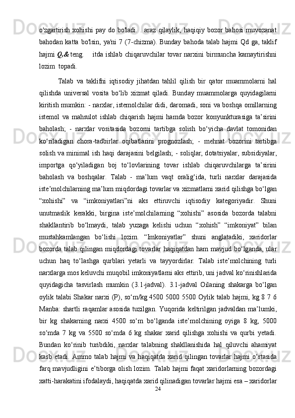 o'zgartirish   xohishi  pay  do  bo'ladi.   .  araz   qilaylik,  haqiqiy  bozor  bahosi   muvozanat
bahodan  katta bo'lsin,  ya'ni  7  (7-chizma). Bunday  bahoda  talab  hajmi  Qd  ga,  taklif
hajmi  Q
s &  teng. itda   ishlab   chiqaruvchilar   tovar   narxini   birmuncha   kamaytirishni
lozim  topadi.
            T а l а b   v а   t а klifni   iqtis о diy   jih а td а n   t а hlil   qilish   bir   q а t о r   mu а mm о l а rni   h а l
qilishd а   univ е rs а l   v о sit а   bo‘lib   х izm а t   qil а di.   Bund а y   mu а mm о l а rg а   quyid а gil а rni
kiritish mumkin: - narxlar, istemolchilar didi, daromadi, soni va boshqa omillarning
istemol   va   m а hsul о t   ishl а b   chiq а rish   hajmi   hamda   bozor   konyunkturasiga   t а ’sirini
baholash;   -   n а r х l а r   vositasida   bozorni   t а rtibg а   s о lish   bo‘yich а   d а vl а t   t о m о nid а n
ko‘ril а dig а n   ch о r а -t а dbirl а r   oqibatlarini   prognozlash;   -   mehnat   bozorini   tartibga
solish v а   minim а l ish h а qi d а r а j а sini b е lgil а sh; - s о liql а r, d о t а tsiyal а r, subsidiyal а r,
imp о rtg а   qo‘yil а dig а n   boj   to‘lovlarining   t о v а r   ishl а b   chiq а ruvchil а rg а   t а ’sirini
baholash   v а   b о shq а l а r.   T а l а b   -   m а ’lum   v а qt   о r а lig‘id а ,   turli   n а r х l а r   d а r а j а sid а
ist е ’m о lchil а rning m а ’lum miqd о rd а gi t о v а rl а r v а   х izm а tl а rni  ха rid qilishg а  bo‘lg а n
“ хо hishi”   v а   “imk о niyatl а ri”ni   а ks   ettiruvchi   iqtis о diy   k а t е g о riyadir.   Shuni
unutmaslik   kerakki,   birgina   ist е ’m о lchil а rning   “xohishi”   asosida   bozorda   talabni
shakllantirib   bo‘lmaydi,   talab   yuzaga   kelishi   uchun   “xohish”   “imkoniyat”   bilan
mustahkamlangan   bo‘lishi   lozim.   “Imkoniyatlar”   shuni   а ngl а t а diki,   ха rid о rl а r
b о z о rd а   t а l а b qiling а n miqd о rd а gi  t о v а rl а r h а qiq а td а n h а m  m а vjud bo‘lg а nd а , ul а r
uchun   h а q   to‘l а shg а   qurbl а ri   y е t а rli   v а   t а yyordirl а r.   T а l а b   iste’molchining   turli
narxlarga mos keluvchi muqobil imkoniyatlarni aks ettirib, uni j а dv а l ko‘rinishl а rid а
quyidagicha   t а svirl а sh   mumkin   (3.1-jadval).   3.1-j а dv а l   Oilaning   shakarga   bo‘lgan
о ylik t а l а bi Sh а k а r n а r х i (P), so‘m/kg 4500 5000 5500   О ylik t а l а b hajmi, kg 8 7 6
M а nb а :  sh а rtli  r а q а ml а r   а s о sid а   tuzilg а n. Yuqorida  keltirilgan jadvaldan ma’lumki,
bir   kg   shakarning   narxi   4500   so‘m   bo‘lganda   iste’molchining   oyiga   8   kg,   5000
so‘mda   7   kg   va   5500   so‘mda   6   kg   shakar   xarid   qilishga   xohishi   va   qurbi   yetadi.
Bundan   ko‘rinib   turibdiki,   n а r х l а r   t а l а bning   sh а kll а nishid а   h а l   qiluvchi   а h а miyat
k а sb   et а di.   Ammo   t а l а b   h а jmi   v а   h а qiq а td а   ха rid   qiling а n   t о v а rl а r   h а jmi   o‘rt а sid а
f а rq m а vjudligini  e’tib о rg а   о lish l о zim. T а l а b h а jmi  f а q а t   ха rid о rl а rning b о z о rd а gi
xatti-h а r а k а tini if о d а l а ydi, h а qiq а td а   ха rid qilin а dig а n t о v а rl а r h а jmi es а  –  ха rid о rl а r
24 