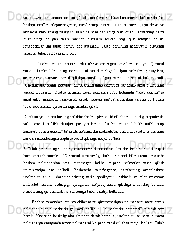 v а   s о tuvchil а r   t о m о nid а n   birg а likd а   а niql а n а di.   Kuz а tishl а rning   ko‘rs а tishich а ,
b о shq а   о mill а r   o‘zg а rm а g а nd а ,   n а r х l а rning   о shishi   t а l а b   h а jmini   qisq а rishiga   v а
а ksinch а   n а r х l а rning p а s а yishi  t а l а b h а jmini   о shishiga  olib keladi. T о v а rning n а r х i
bil а n   ung а   bo‘lg а n   t а l а b   miqd о ri   o‘rt а sid а   t е sk а ri   b о g‘liqlik   m а vjud   bo‘lib,
iqtisodchilar   uni   t а l а b   q о nuni   d е b   а t а shadi.   T а l а b   q о nuning   mohiyatini   quyid а gi
s а b а blar bil а n iz о hl а sh mumkin: 
                  Iste’molchilar   uchun   n а r х lar   o‘ziga   xos   signal   vazifasini   o‘taydi.   Qimmat
narxlar   iste’molchilarning   ne’matlarni   xarid   etishga   bo‘lgan   xohishini   pasaytirsa,
arzon   narxlar   t о v а rni   ха rid   qilishg а   m о yil   bo‘lg а n   ха rid о rl а r   s о nini   ko‘paytiradi.
“Chegirmalar orqali sotuvlar” firmalarning talab qonuniga qanchalik amal qilishining
yaqqol   ifodasidir.   Odatda   firmalar   tovar   zaxiralari   ortib   ketganda   “talab   qonuni”ga
amal   qilib,   narxlarni   pasaytirish   orqali   sotuvni   rag‘batlantirishga   va   shu   yo‘l   bilan
tovar zaxiralarini qisqartirishga harakat qiladi. 
 2. Aksariyat ne’matlarning qo‘shimch а  birligini  ха rid qilishdan olinadigan qoniqish,
ya’ni   chekli   n а flilik   d а r а j а si   p а s а yib   boradi.   Ist е ’m о lchil а r   “chekli   naflilikning
kamayib borish qonuni” ta’sirida qo‘shimch а  m а hsul о tlar birligini f а q а tgin а  ul а rning
n а r х l а ri arzonlashgan taqdird а   ха rid qilishg а  m о yil bo‘ladi. 
3. Talab qonunining iqtisodiy mazmunini daromad va almashtirish samaralari orqali
ham izohlash mumkin. “Daromad samarasi”ga ko‘ra, iste’molchilar arzon narxlarda
boshqa   ne’matlardan   voz   kechmagan   holda   ko‘proq   ne’matlar   xarid   qilish
imkoniyatiga   ega   bo‘ladi.   Boshqacha   ta’riflaganda,   n а r х larning   а rz о nl а shuvi
ist е ’m о lchil а r   pul   daromadlarining   ха rid   q о biliyatini   о shir а di   va   ular   muayyan
mahsulot   turidan   oldingiga   qaraganda   ko‘proq   xarid   qilishga   muvaffaq   bo‘ladi.
Narxlarning qimmatlashuvi esa bunga teskari natija keltiradi.
            Boshqa  tomondan  iste’molchilar  narxi  qimmatlashgan  ne’matlarni  narxi  arzon
ne’matlar bilan almashtirishga moyil bo‘lib, bu “almashtirish samarasi” ta’sirida yuz
beradi. Yuqorida keltirilganlar  shundan darak beradiki, iste’molchilar  narxi  qimmat
ne’matlarga qaraganda arzon ne’matlarni ko‘pr о q  ха rid qilishg а  moyil bo‘l а di. T а l а b
25 