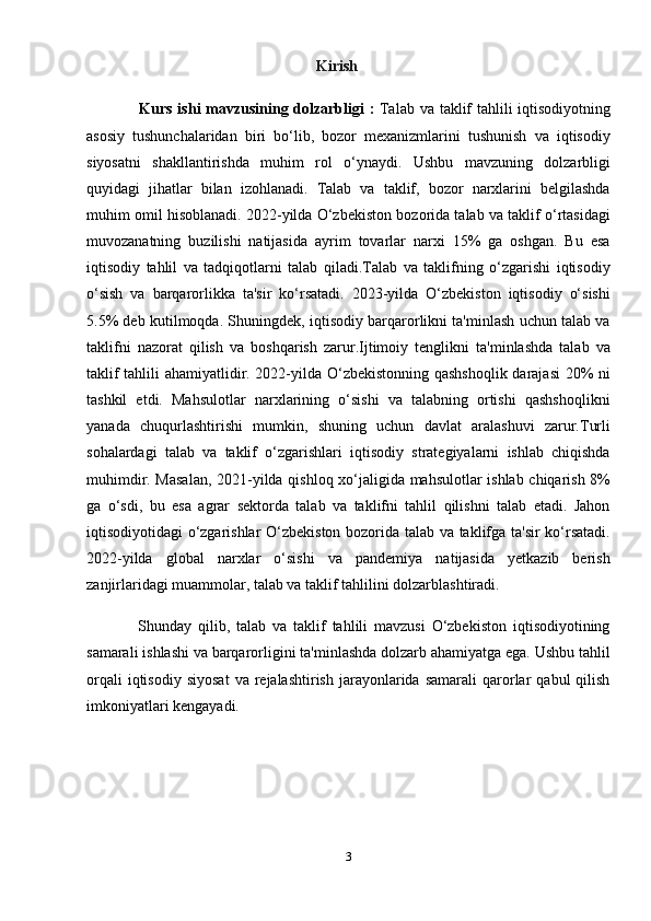                                                             Kirish
                    Kurs ishi  mavzusining dolzarbligi   :   Talab va taklif  tahlili iqtisodiyotning
asosiy   tushunchalaridan   biri   bo‘lib,   bozor   mexanizmlarini   tushunish   va   iqtisodiy
siyosatni   shakllantirishda   muhim   rol   o‘ynaydi.   Ushbu   mavzuning   dolzarbligi
quyidagi   jihatlar   bilan   izohlanadi.   Talab   va   taklif,   bozor   narxlarini   belgilashda
muhim omil hisoblanadi. 2022-yilda O‘zbekiston bozorida talab va taklif o‘rtasidagi
muvozanatning   buzilishi   natijasida   ayrim   tovarlar   narxi   15%   ga   oshgan.   Bu   esa
iqtisodiy   tahlil   va   tadqiqotlarni   talab   qiladi.Talab   va   taklifning   o‘zgarishi   iqtisodiy
o‘sish   va   barqarorlikka   ta'sir   ko‘rsatadi.   2023-yilda   O‘zbekiston   iqtisodiy   o‘sishi
5.5% deb kutilmoqda. Shuningdek, iqtisodiy barqarorlikni ta'minlash uchun talab va
taklifni   nazorat   qilish   va   boshqarish   zarur.Ijtimoiy   tenglikni   ta'minlashda   talab   va
taklif tahlili ahamiyatlidir. 2022-yilda O‘zbekistonning qashshoqlik darajasi  20% ni
tashkil   etdi.   Mahsulotlar   narxlarining   o‘sishi   va   talabning   ortishi   qashshoqlikni
yanada   chuqurlashtirishi   mumkin,   shuning   uchun   davlat   aralashuvi   zarur.Turli
sohalardagi   talab   va   taklif   o‘zgarishlari   iqtisodiy   strategiyalarni   ishlab   chiqishda
muhimdir. Masalan, 2021-yilda qishloq xo‘jaligida mahsulotlar ishlab chiqarish 8%
ga   o‘sdi,   bu   esa   agrar   sektorda   talab   va   taklifni   tahlil   qilishni   talab   etadi.   Jahon
iqtisodiyotidagi o‘zgarishlar O‘zbekiston bozorida talab va taklifga ta'sir ko‘rsatadi.
2022-yilda   global   narxlar   o‘sishi   va   pandemiya   natijasida   yetkazib   berish
zanjirlaridagi muammolar, talab va taklif tahlilini dolzarblashtiradi.
                Shunday   qilib,   talab   va   taklif   tahlili   mavzusi   O‘zbekiston   iqtisodiyotining
samarali ishlashi va barqarorligini ta'minlashda dolzarb ahamiyatga ega. Ushbu tahlil
orqali  iqtisodiy   siyosat   va  rejalashtirish   jarayonlarida   samarali   qarorlar   qabul   qilish
imkoniyatlari kengayadi.
3 