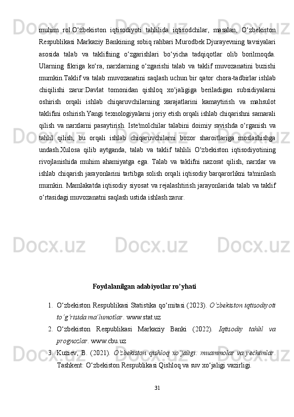 muhim   rol.O‘zbekiston   iqtisodiyoti   tahlilida   iqtisodchilar,   masalan,   O‘zbekiston
Respublikasi Markaziy Bankining sobiq rahbari Murodbek Djurayevning tavsiyalari
asosida   talab   va   taklifning   o‘zgarishlari   bo‘yicha   tadqiqotlar   olib   borilmoqda.
Ularning   fikriga   ko‘ra,   narxlarning   o‘zgarishi   talab   va   taklif   muvozanatini   buzishi
mumkin.Taklif va talab muvozanatini saqlash uchun bir qator chora-tadbirlar ishlab
chiqilishi   zarur:Davlat   tomonidan   qishloq   xo‘jaligiga   beriladigan   subsidiyalarni
oshirish   orqali   ishlab   chiqaruvchilarning   xarajatlarini   kamaytirish   va   mahsulot
taklifini oshirish.Yangi texnologiyalarni joriy etish orqali ishlab chiqarishni samarali
qilish   va   narxlarni   pasaytirish.   Iste'molchilar   talabini   doimiy   ravishda   o‘rganish   va
tahlil   qilish,   bu   orqali   ishlab   chiqaruvchilarni   bozor   sharoitlariga   moslashishga
undash. Xulosa   qilib   aytganda,   talab   va   taklif   tahlili   O‘zbekiston   iqtisodiyotining
rivojlanishida   muhim   ahamiyatga   ega.   Talab   va   taklifni   nazorat   qilish,   narxlar   va
ishlab chiqarish jarayonlarini tartibga solish orqali iqtisodiy barqarorlikni ta'minlash
mumkin. Mamlakatda iqtisodiy siyosat  va rejalashtirish jarayonlarida talab va taklif
o‘rtasidagi muvozanatni saqlash ustida ishlash zarur.
  
                               Foydalanilgan adabiyotlar ro’yhati
1. O‘zbekiston Respublikasi Statistika qo‘mitasi (2023).   O‘zbekiston iqtisodiyoti
to‘g‘risida ma’lumotlar .  www.stat.uz
2. O‘zbekiston   Respublikasi   Markaziy   Banki   (2022).   Iqtisodiy   tahlil   va
prognozlar .  www.cbu.uz
3. Kuziev,   B.   (2021).   O‘zbekiston   qishloq   xo‘jaligi:   muammolar   va   yechimlar .
Tashkent: O‘zbekiston Respublikasi Qishloq va suv xo‘jaligi vazirligi.
31 