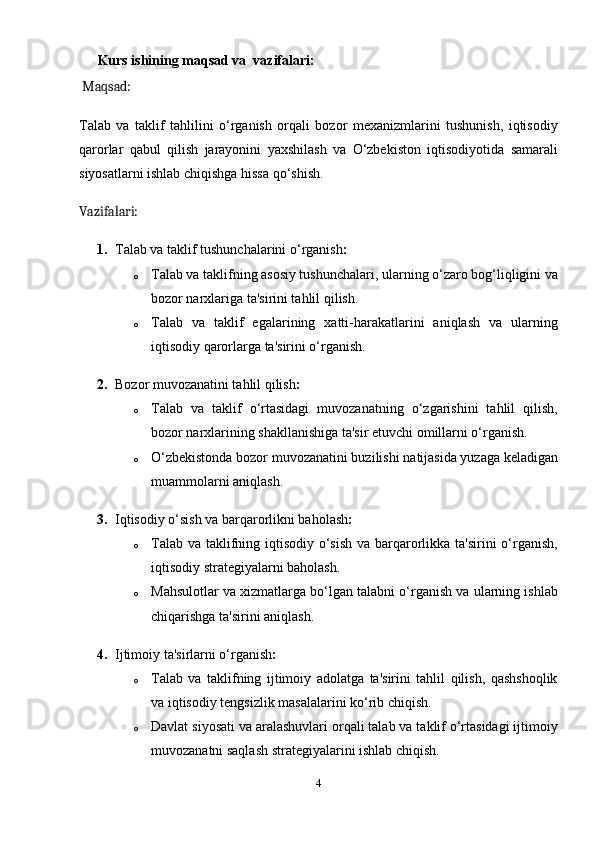        Kurs ishining maqsad va  vazifalari:
  Maqsad:
Talab   va   taklif   tahlilini   o‘rganish   orqali   bozor   mexanizmlarini   tushunish,   iqtisodiy
qarorlar   qabul   qilish   jarayonini   yaxshilash   va   O‘zbekiston   iqtisodiyotida   samarali
siyosatlarni ishlab chiqishga hissa qo‘shish.
Vazifalari:
1. Talab va taklif tushunchalarini o‘rganish :
o Talab va taklifning asosiy tushunchalari, ularning o‘zaro bog‘liqligini va
bozor narxlariga ta'sirini tahlil qilish.
o Talab   va   taklif   egalarining   xatti-harakatlarini   aniqlash   va   ularning
iqtisodiy qarorlarga ta'sirini o‘rganish.
2. Bozor muvozanatini tahlil qilish :
o Talab   va   taklif   o‘rtasidagi   muvozanatning   o‘zgarishini   tahlil   qilish,
bozor narxlarining shakllanishiga ta'sir etuvchi omillarni o‘rganish.
o O‘zbekistonda bozor muvozanatini buzilishi natijasida yuzaga keladigan
muammolarni aniqlash.
3. Iqtisodiy o‘sish va barqarorlikni baholash :
o Talab va taklifning iqtisodiy o‘sish va barqarorlikka ta'sirini o‘rganish,
iqtisodiy strategiyalarni baholash.
o Mahsulotlar va xizmatlarga bo‘lgan talabni o‘rganish va ularning ishlab
chiqarishga ta'sirini aniqlash.
4. Ijtimoiy ta'sirlarni o‘rganish :
o Talab   va   taklifning   ijtimoiy   adolatga   ta'sirini   tahlil   qilish,   qashshoqlik
va iqtisodiy tengsizlik masalalarini ko‘rib chiqish.
o Davlat siyosati va aralashuvlari orqali talab va taklif o‘rtasidagi ijtimoiy
muvozanatni saqlash strategiyalarini ishlab chiqish.
4 