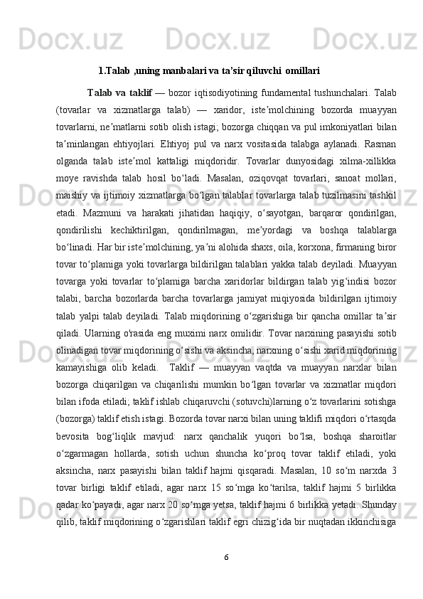                   1.Talab ,uning manbalari va ta’sir qiluvchi  omillari
                 Talab  va taklif   — bozor   iqtisodiyotining  fundamental  tushunchalari.  Talab
(tovarlar   va   xizmatlarga   talab)   —   xaridor,   iste molchining   bozorda   muayyanʼ
tovarlarni, ne matlarni sotib olish istagi; bozorga chiqqan va pul imkoniyatlari bilan	
ʼ
ta minlangan   ehtiyojlari.   Ehtiyoj   pul   va   narx   vositasida   talabga   aylanadi.   Rasman	
ʼ
olganda   talab   iste mol   kattaligi   miqdoridir.   Tovarlar   dunyosidagi   xilma-xillikka	
ʼ
moye   ravishda   talab   hosil   bo ladi.   Masalan,   oziqovqat   tovarlari,   sanoat   mollari,	
ʻ
maishiy va ijtimoiy xizmatlarga bo lgan talablar tovarlarga talab tuzilmasini tashkil	
ʻ
etadi.   Mazmuni   va   harakati   jihatidan   haqiqiy,   o sayotgan,   barqaror   qondirilgan,	
ʻ
qondirilishi   kechiktirilgan,   qondirilmagan,   me yordagi   va   boshqa   talablarga
ʼ
bo linadi. Har bir iste molchining, ya ni alohida shaxs, oila, korxona, firmaning biror	
ʻ ʼ ʼ
tovar to plamiga yoki tovarlarga bildirilgan talablari yakka talab deyiladi. Muayyan	
ʻ
tovarga   yoki   tovarlar   to plamiga   barcha   xaridorlar   bildirgan   talab   yig indisi   bozor	
ʻ ʻ
talabi,   barcha   bozorlarda   barcha   tovarlarga   jamiyat   miqiyosida   bildirilgan   ijtimoiy
talab   yalpi   talab   deyiladi.   Talab   miqdorining   o zgarishiga   bir   qancha   omillar   ta sir	
ʻ ʼ
qiladi. Ularning o'rasida eng muximi narx omilidir. Tovar narxining pasayishi  sotib
olinadigan tovar miqdorining o sishi va aksincha, narxning o sishi xarid miqdorining	
ʻ ʻ
kamayishiga   olib   keladi.     Taklif   —   muayyan   vaqtda   va   muayyan   narxlar   bilan
bozorga   chiqarilgan   va   chiqarilishi   mumkin   bo lgan   tovarlar   va   xizmatlar   miqdori	
ʻ
bilan ifoda etiladi; taklif ishlab chiqaruvchi (sotuvchi)larning o z tovarlarini sotishga	
ʻ
(bozorga) taklif etish istagi. Bozorda tovar narxi bilan uning taklifi miqdori o rtasqda	
ʻ
bevosita   bog liqlik   mavjud:   narx   qanchalik   yuqori   bo lsa,   boshqa   sharoitlar	
ʻ ʻ
o zgarmagan   hollarda,   sotish   uchun   shuncha   ko proq   tovar   taklif   etiladi,   yoki	
ʻ ʻ
aksincha,   narx   pasayishi   bilan   taklif   hajmi   qisqaradi.   Masalan,   10   so m   narxda   3	
ʻ
tovar   birligi   taklif   etiladi,   agar   narx   15   so mga   ko tarilsa,   taklif   hajmi   5   birlikka	
ʻ ʻ
qadar ko payadi, agar narx 20 so mga yetsa, taklif hajmi 6 birlikka yetadi. Shunday	
ʻ ʻ
qilib, taklif miqdorining o zgarishlari taklif egri chizig ida bir nuqtadan ikkinchisiga	
ʻ ʻ
6 