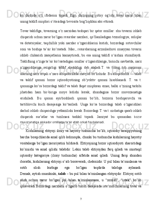 ko chishida   o z   ifodasini   topadi.   Egri   chiziqning   ijobiy   og ishi   tovar   narxi   bilanʻ ʻ ʻ
uning taklifi miqdori o rtasidagi bevosita bog liqdikni aks ettiradi.	
ʻ ʻ
Tovar taklifiga, tovarning o z narxidan tashqari bir qator omillar: shu tovarni ishlab	
ʻ
chiqarish uchun zarur bo lgan resurslar narxlari; qo llaniladigan texnologiya; soliqlar	
ʻ ʻ
va   dotatsiyalar;   taqchillik   yoki   narxlar   o zgarishlarini   kutish;   bozordagi   sotuvchilar	
ʻ
soni   va   boshqa   ta sir   ko rsatadi.   Mas.,   resurelarning   arzonlashuvi   muayyan   tovarni	
ʼ ʻ
ishlab  chikarish  xarajatlarini  kamaytiradi,  bu esa   uning  taklifi   o sishini   stimullaydi.	
ʻ
Taklifning o ziga ta sir ko rsatadigan omillar o zgarishlariga, birinchi navbatda, narx	
ʻ ʼ ʻ ʻ
o zgarishlariga   sezgirligi   taklif   elastikligi   deb   ataladi.T.   va   t.ning   tub   mazmuni	
ʻ
ularning narx orqali o zaro aloqadorlikda mavjud bo lishidir. Bu aloqadorlik — talab	
ʻ ʻ
va   taklif   qonuni   bozor   iqtisodiyotining   ob yektiv   qonuni   hisoblanadi.   T.   va   t.	
ʼ
qonuniga ko ra bozordagi taklif va talab faqat miqdoran emas, balki o zining tarkibi	
ʻ ʻ
jihatidan   ham   bir-biriga   moye   kelishi   kerak,   shundagina   bozor   muvozanatiga
erishiladi.   Bu   qonun   ayirboshlash   qonuni   bo lib,   bozorni   boshqaruvchi   va	
ʻ
tartiblovchi   kuch   darajasiga   ko tariladi.   Unga   ko ra   bozordagi   talab   o zgarishlari	
ʻ ʻ ʻ
darhol ishlab chiqarishga yetkazilishi kerak. Bozordagi T. va t. nisbatiga qarab ishlab
chiqarish   sur atlar   va   tuzilmasi   tashkil   topadi.   Jamiyat   bu   qonundan	
ʼ   bozor
muvozanatiga alokador omillarga ta sir etish orkali foydalanadi.	
ʼ
          Kishilarning ehtiyoji ilmiy va hayotiy tushuncha bo’lib, iqtisodiy taraqqiyotning
barcha bosqichlarida   amal qilib kelmoqda , chunki bu tushuncha kishilarning hayotiy
vositalarga bo’lgan zaruriyatini bildiradi. Ehtiyojning bozor iqtisodiyoti sharoitidagi
ko’rinishi   va   amal   qilishi   talabdir.   Lekin   talab   ehtiyojdan   farq   qiladi   va   mustaqil
iqtisodiy   kategoriya   (ilmiy   tushuncha)   sifatida   amal   qiladi.   Uning   farqi   shundan
iboratki, kishilarning ehtiyoji o’sib   boraveradi , cheksizdir. U pul bilan ta‘minlansa va
sotib   olish   kurbiga   ega   bo’lgan   taqdirda   talabga   aylanadi.
Demak, aytish mumkinki,   talab   – bu pul bilan ta‘minlangan ehtiyojdir. Ehtiyoj sotib
olish   uchun   zarur   bo’lgan   pul   bilan   ta‘minlanmasa,   u   “xoxish”,   “istak”   bo’lib
qolaveradi.Bozordagi narxlarni o’zgarib turish darajasida iste‘molchilarning tovar va
7 