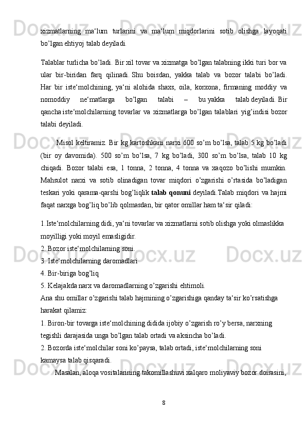 xizmatlarning   ma‘lum   turlarini   va   ma‘lum   miqdorlarini   sotib   olishga   layoqati
bo’lgan ehtiyoj talab deyiladi.
Talablar turlicha bo’ladi. Bir xil tovar va xizmatga bo’lgan talabning ikki turi bor va
ular   bir-biridan   farq   qilinadi.   Shu   boisdan ,   yakka   talab   va   bozor   talabi   bo’ladi.
Har   bir   iste‘molchining,   ya‘ni   alohida   shaxs,   oila,   korxona,   firmaning   moddiy   va
nomoddiy   ne‘matlarga   bo’lgan   talabi   –   bu   yakka   talab   deyiladi.   Bir
qancha   iste‘molchilarning   tovarlar   va   xizmatlarga   bo’lgan   talablari   yig’indisi   bozor
talabi deyiladi.
             Misol keltiramiz. Bir kg kartoshkani narxi 600 so’m bo’lsa, talab 5 kg bo’ladi
(bir   oy   davomida).   500   so’m   bo’lsa,   7   kg   bo’ladi,   300   so’m   bo’lsa,   talab   10   kg
chiqadi.   Bozor   talabi   esa,   1   tonna,   2   tonna,   4   tonna   va   xaqozo   bo’lishi   mumkin.
Mahsulot   narxi   va   sotib   olinadigan   tovar   miqdori   o’zgarishi   o’rtasida   bo’ladigan
teskari yoki qarama-qarshi bog’liqlik   talab qonuni   deyiladi.Talab miqdori va hajmi
faqat narxga bog’liq bo’lib   qolmasdan , bir qator omillar ham ta‘sir qiladi:
1.Iste‘molchilarning didi, ya‘ni tovarlar va xizmatlarni sotib olishga yoki olmaslikka 
moyilligi yoki moyil emasligidir.
2. Bozor iste‘molchilarning soni.
3. Iste‘molchilarning daromadlari
4. Bir-biriga bog’liq    
5. Kelajakda narx va daromadlarning o’zgarishi ehtimoli.
Ana shu omillar o’zgarishi talab hajmining o’zgarishiga qanday ta‘sir ko’rsatishga 
harakat qilamiz:
1. Biron-bir tovarga iste‘molchining didida ijobiy o’zgarish ro’y bersa, narxning 
tegishli darajasida unga bo’lgan talab ortadi va aksincha bo’ladi.
2. Bozorda iste‘molchilar soni ko’paysa, talab ortadi, iste‘molchilarning soni 
kamaysa talab qisqaradi.
        Masalan, aloqa vositalarining takomillashuvi xalqaro   moliyaviy bozor doirasini ,
8 