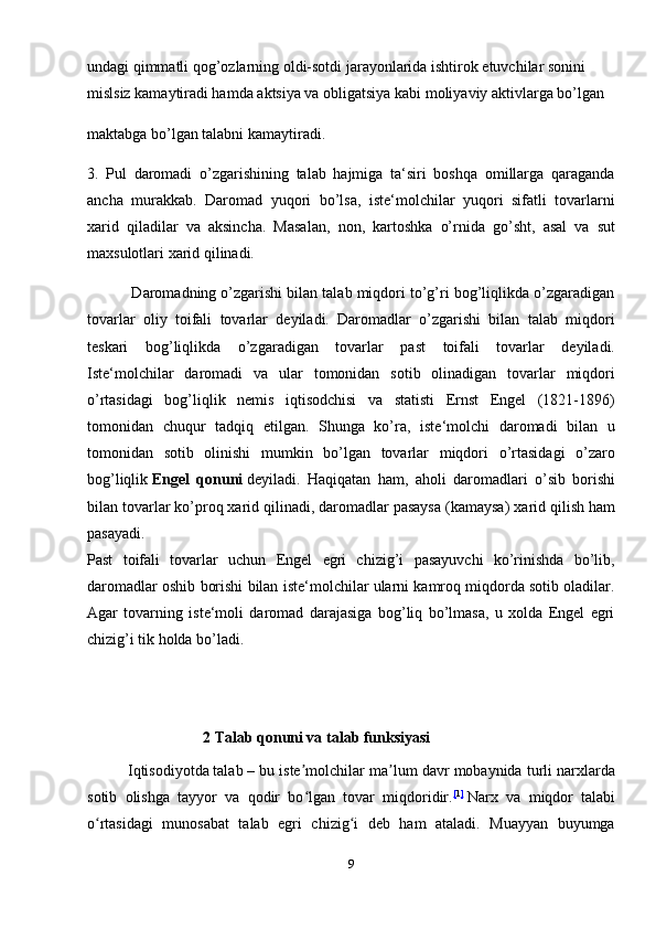 undagi qimmatli qog’ozlarning oldi-sotdi jarayonlarida ishtirok etuvchilar sonini 
mislsiz kamaytiradi hamda aktsiya va obligatsiya kabi moliyaviy aktivlarga bo’lgan 
maktabga bo’lgan talabni kamaytiradi.
3.   Pul   daromadi   o’zgarishining   talab   hajmiga   ta‘siri   boshqa   omillarga   qaraganda
ancha   murakkab.   Daromad   yuqori   bo’lsa,   iste‘molchilar   yuqori   sifatli   tovarlarni
xarid   qiladilar   va   aksincha.   Masalan,   non,   kartoshka   o’rnida   go’sht,   asal   va   sut
maxsulotlari xarid qilinadi.
           Daromadning o’zgarishi bilan talab miqdori to’g’ri bog’liqlikda o’zgaradigan
tovarlar   oliy   toifali   tovarlar   deyiladi.   Daromadlar   o’zgarishi   bilan   talab   miqdori
teskari   bog’liqlikda   o’zgaradigan   tovarlar   past   toifali   tovarlar   deyiladi.
Iste‘molchilar   daromadi   va   ular   tomonidan   sotib   olinadigan   tovarlar   miqdori
o’rtasidagi   bog’liqlik   nemis   iqtisodchisi   va   statisti   Ernst   Engel   (1821-1896)
tomonidan   chuqur   tadqiq   etilgan.   Shunga   ko’ra,   iste‘molchi   daromadi   bilan   u
tomonidan   sotib   olinishi   mumkin   bo’lgan   tovarlar   miqdori   o’rtasidagi   o’zaro
bog’liqlik   Engel   qonuni   deyiladi.   Haqiqatan   ham,   aholi   daromadlari   o’sib   borishi
bilan tovarlar ko’proq   xarid qilinadi , daromadlar pasaysa (kamaysa) xarid qilish ham
pasayadi.
Past   toifali   tovarlar   uchun   Engel   egri   chizig’i   pasayuvchi   ko’rinishda   bo’lib,
daromadlar oshib borishi bilan iste‘molchilar ularni kamroq miqdorda sotib oladilar.
Agar   tovarning   iste‘moli   daromad   darajasiga   bog’liq   bo’lmasa,   u   xolda   Engel   egri
chizig’i tik holda bo’ladi.
                 
                               2 Talab qonuni va talab funksiyasi
            Iqtisodiyotda   talab   – bu iste molchilar ma lum davr mobaynida turli narxlardaʼ ʼ
sotib   olishga   tayyor   va   qodir   bo lgan   tovar   miqdoridir.
ʻ [ 1 ]
  Narx   va   miqdor   talabi
o rtasidagi   munosabat   talab   egri   chizig i   deb   ham   ataladi.   Muayyan   buyumga	
ʻ ʻ
9 