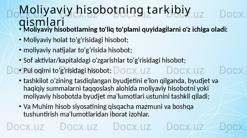 10Moliy av iy  hisobot ning t ark ibiy  
qismlari
•
Moliyaviy hisobotlarning to'liq to'plami quyidagilarni o'z ichiga oladi:
•
Moliyaviy holat to'g'risidagi hisobot;
•
moliyaviy natijalar to'g'risida hisobot;
•
Sof aktivlar/kapitaldagi o'zgarishlar to'g'risidagi hisobot;
•
Pul oqimi to'g'risidagi hisobot;
•
tashkilot o'zining tasdiqlangan byudjetini e'lon qilganda, byudjet va 
haqiqiy summalarni taqqoslash alohida moliyaviy hisobotni yoki 
moliyaviy hisobotda byudjet ma'lumotlari ustunini tashkil qiladi; 
•
Va Muhim hisob siyosatining qisqacha mazmuni va boshqa 
tushuntirish ma'lumotlaridan iborat izohlar. 