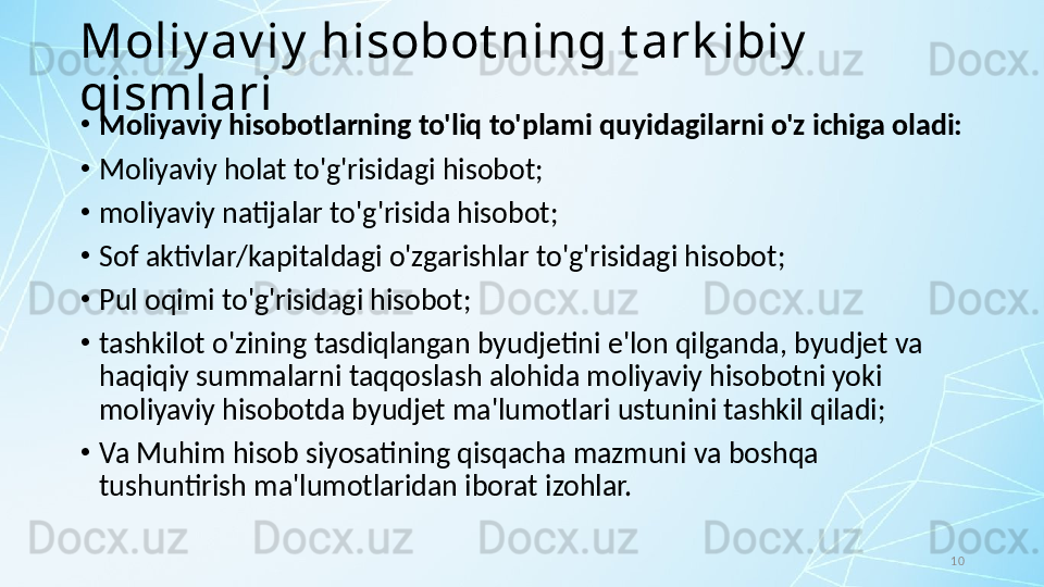 10Moliy av iy  hisobot ning t ark ibiy  
qismlari
•
Moliyaviy hisobotlarning to'liq to'plami quyidagilarni o'z ichiga oladi:
•
Moliyaviy holat to'g'risidagi hisobot;
•
moliyaviy natijalar to'g'risida hisobot;
•
Sof aktivlar/kapitaldagi o'zgarishlar to'g'risidagi hisobot;
•
Pul oqimi to'g'risidagi hisobot;
•
tashkilot o'zining tasdiqlangan byudjetini e'lon qilganda, byudjet va 
haqiqiy summalarni taqqoslash alohida moliyaviy hisobotni yoki 
moliyaviy hisobotda byudjet ma'lumotlari ustunini tashkil qiladi; 
•
Va Muhim hisob siyosatining qisqacha mazmuni va boshqa 
tushuntirish ma'lumotlaridan iborat izohlar.