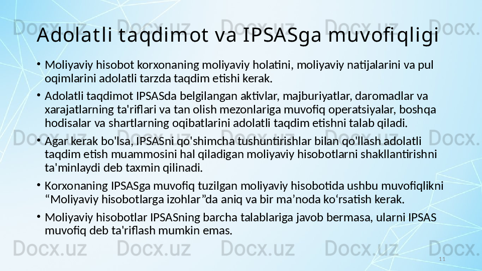 11A dolat li t aqdimot  v a I PSA Sga muv ofi qligi
•
Moliyaviy hisobot korxonaning moliyaviy holatini, moliyaviy natijalarini va pul 
oqimlarini adolatli tarzda taqdim etishi kerak. 
•
Adolatli taqdimot IPSASda belgilangan aktivlar, majburiyatlar, daromadlar va 
xarajatlarning ta'riflari va tan olish mezonlariga muvofiq operatsiyalar, boshqa 
hodisalar va shartlarning oqibatlarini adolatli taqdim etishni talab qiladi. 
•
Agar kerak bo'lsa, IPSASni qo'shimcha tushuntirishlar bilan qo'llash adolatli 
taqdim etish muammosini hal qiladigan moliyaviy hisobotlarni shakllantirishni 
ta'minlaydi deb taxmin qilinadi.
•
Korxonaning IPSASga muvofiq tuzilgan moliyaviy hisobotida ushbu muvofiqlikni 
“Moliyaviy hisobotlarga izohlar”da aniq va bir ma’noda ko‘rsatish kerak. 
•
Moliyaviy hisobotlar IPSASning barcha talablariga javob bermasa, ularni IPSAS 
muvofiq deb ta'riflash mumkin emas. 