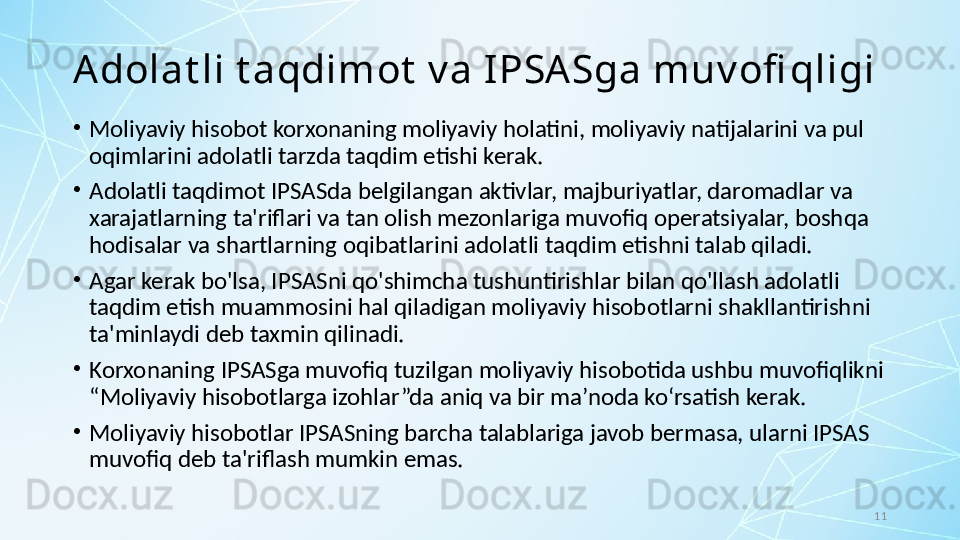 11A dolat li t aqdimot  v a I PSA Sga muv ofi qligi
•
Moliyaviy hisobot korxonaning moliyaviy holatini, moliyaviy natijalarini va pul 
oqimlarini adolatli tarzda taqdim etishi kerak. 
•
Adolatli taqdimot IPSASda belgilangan aktivlar, majburiyatlar, daromadlar va 
xarajatlarning ta'riflari va tan olish mezonlariga muvofiq operatsiyalar, boshqa 
hodisalar va shartlarning oqibatlarini adolatli taqdim etishni talab qiladi. 
•
Agar kerak bo'lsa, IPSASni qo'shimcha tushuntirishlar bilan qo'llash adolatli 
taqdim etish muammosini hal qiladigan moliyaviy hisobotlarni shakllantirishni 
ta'minlaydi deb taxmin qilinadi.
•
Korxonaning IPSASga muvofiq tuzilgan moliyaviy hisobotida ushbu muvofiqlikni 
“Moliyaviy hisobotlarga izohlar”da aniq va bir ma’noda ko‘rsatish kerak. 
•
Moliyaviy hisobotlar IPSASning barcha talablariga javob bermasa, ularni IPSAS 
muvofiq deb ta'riflash mumkin emas.