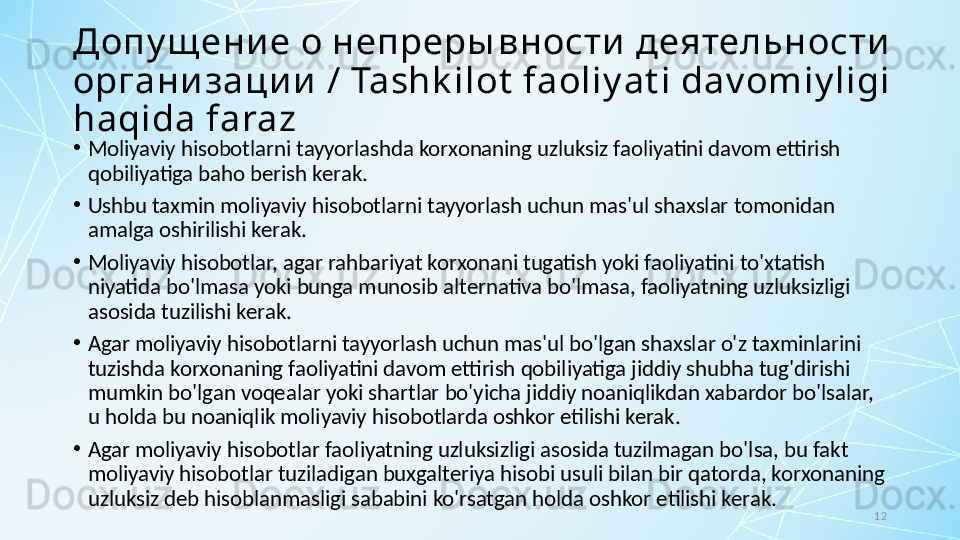 12Допу щ ени е о непреры вности  деятельности  
организации  / Tashk ilot  faoliy at i dav omiy ligi 
haqida faraz
•
Moliyaviy hisobotlarni tayyorlashda korxonaning uzluksiz faoliyatini davom ettirish 
qobiliyatiga baho berish kerak. 
•
Ushbu taxmin moliyaviy hisobotlarni tayyorlash uchun mas'ul shaxslar tomonidan 
amalga oshirilishi kerak. 
•
Moliyaviy hisobotlar, agar rahbariyat korxonani tugatish yoki faoliyatini to'xtatish 
niyatida bo'lmasa yoki bunga munosib alternativa bo'lmasa, faoliyatning uzluksizligi 
asosida tuzilishi kerak. 
•
Agar moliyaviy hisobotlarni tayyorlash uchun mas'ul bo'lgan shaxslar o'z taxminlarini 
tuzishda korxonaning faoliyatini davom ettirish qobiliyatiga jiddiy shubha tug'dirishi 
mumkin bo'lgan voqealar yoki shartlar bo'yicha jiddiy noaniqlikdan xabardor bo'lsalar, 
u holda bu noaniqlik moliyaviy hisobotlarda oshkor etilishi kerak. 
•
Agar moliyaviy hisobotlar faoliyatning uzluksizligi asosida tuzilmagan bo'lsa, bu fakt 
moliyaviy hisobotlar tuziladigan buxgalteriya hisobi usuli bilan bir qatorda, korxonaning 
uzluksiz deb hisoblanmasligi sababini ko'rsatgan holda oshkor etilishi kerak. 