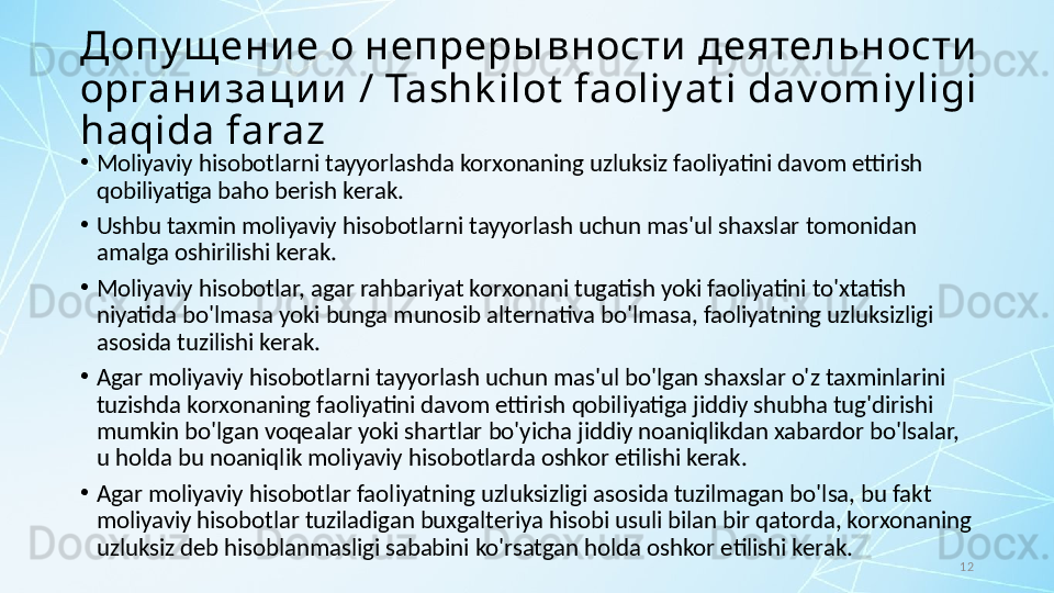 12Допу щ ени е о непреры вности  деятельности  
организации  / Tashk ilot  faoliy at i dav omiy ligi 
haqida faraz
•
Moliyaviy hisobotlarni tayyorlashda korxonaning uzluksiz faoliyatini davom ettirish 
qobiliyatiga baho berish kerak. 
•
Ushbu taxmin moliyaviy hisobotlarni tayyorlash uchun mas'ul shaxslar tomonidan 
amalga oshirilishi kerak. 
•
Moliyaviy hisobotlar, agar rahbariyat korxonani tugatish yoki faoliyatini to'xtatish 
niyatida bo'lmasa yoki bunga munosib alternativa bo'lmasa, faoliyatning uzluksizligi 
asosida tuzilishi kerak. 
•
Agar moliyaviy hisobotlarni tayyorlash uchun mas'ul bo'lgan shaxslar o'z taxminlarini 
tuzishda korxonaning faoliyatini davom ettirish qobiliyatiga jiddiy shubha tug'dirishi 
mumkin bo'lgan voqealar yoki shartlar bo'yicha jiddiy noaniqlikdan xabardor bo'lsalar, 
u holda bu noaniqlik moliyaviy hisobotlarda oshkor etilishi kerak. 
•
Agar moliyaviy hisobotlar faoliyatning uzluksizligi asosida tuzilmagan bo'lsa, bu fakt 
moliyaviy hisobotlar tuziladigan buxgalteriya hisobi usuli bilan bir qatorda, korxonaning 
uzluksiz deb hisoblanmasligi sababini ko'rsatgan holda oshkor etilishi kerak.
