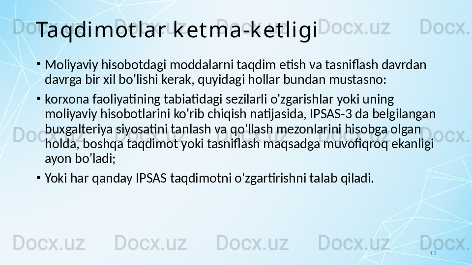 13Taqdimot lar k et ma-k et ligi
•
Moliyaviy hisobotdagi moddalarni taqdim etish va tasniflash davrdan 
davrga bir xil bo'lishi kerak, quyidagi hollar bundan mustasno:
•
korxona faoliyatining tabiatidagi sezilarli o'zgarishlar yoki uning 
moliyaviy hisobotlarini ko'rib chiqish natijasida, IPSAS-3 da belgilangan 
buxgalteriya siyosatini tanlash va qo'llash mezonlarini hisobga olgan 
holda, boshqa taqdimot yoki tasniflash maqsadga muvofiqroq ekanligi 
ayon bo'ladi; 
•
Yoki har qanday IPSAS taqdimotni o'zgartirishni talab qiladi. 