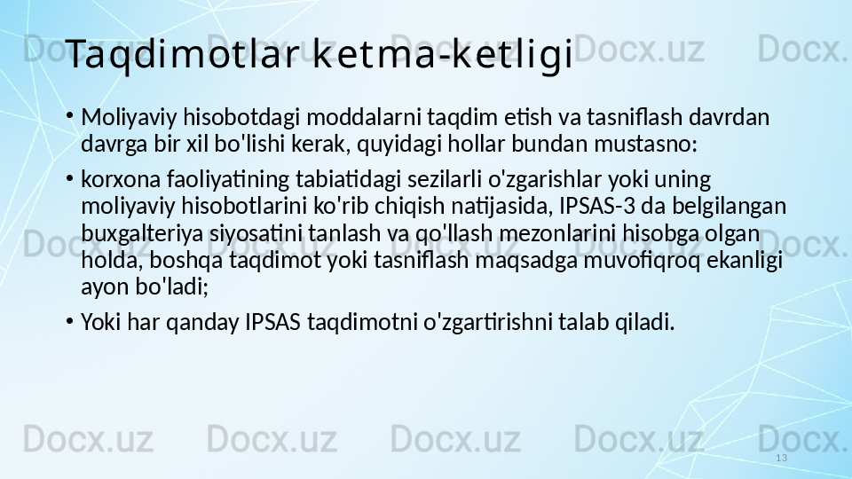 13Taqdimot lar k et ma-k et ligi
•
Moliyaviy hisobotdagi moddalarni taqdim etish va tasniflash davrdan 
davrga bir xil bo'lishi kerak, quyidagi hollar bundan mustasno:
•
korxona faoliyatining tabiatidagi sezilarli o'zgarishlar yoki uning 
moliyaviy hisobotlarini ko'rib chiqish natijasida, IPSAS-3 da belgilangan 
buxgalteriya siyosatini tanlash va qo'llash mezonlarini hisobga olgan 
holda, boshqa taqdimot yoki tasniflash maqsadga muvofiqroq ekanligi 
ayon bo'ladi; 
•
Yoki har qanday IPSAS taqdimotni o'zgartirishni talab qiladi.