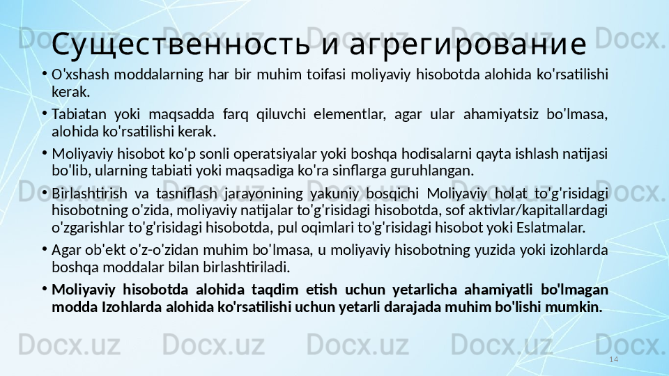 14Су щ ественность и  агреги ровани е
•
O'xshash  moddalarning  har  bir  muhim  toifasi  moliyaviy  hisobotda  alohida  ko'rsatilishi 
kerak. 
•
Tabiatan  yoki  maqsadda  farq  qiluvchi  elementlar,  agar  ular  ahamiyatsiz  bo'lmasa, 
alohida ko'rsatilishi kerak.
•
Moliyaviy hisobot ko'p sonli operatsiyalar yoki boshqa hodisalarni qayta ishlash natijasi 
bo'lib, ularning tabiati yoki maqsadiga ko'ra sinflarga guruhlangan. 
•
Birlashtirish  va  tasniflash  jarayonining  yakuniy  bosqichi  Moliyaviy  holat  to'g'risidagi 
hisobotning o'zida, moliyaviy natijalar to'g'risidagi hisobotda, sof aktivlar/kapitallardagi 
o'zgarishlar to'g'risidagi hisobotda, pul oqimlari to'g'risidagi hisobot yoki Eslatmalar. 
•
Agar ob'ekt o'z-o'zidan muhim bo'lmasa, u moliyaviy hisobotning yuzida yoki izohlarda 
boshqa moddalar bilan birlashtiriladi. 
•
Moliyaviy  hisobotda  alohida  taqdim  etish  uchun  yetarlicha  ahamiyatli  bo'lmagan 
modda Izohlarda alohida ko'rsatilishi uchun yetarli darajada muhim bo'lishi mumkin. 