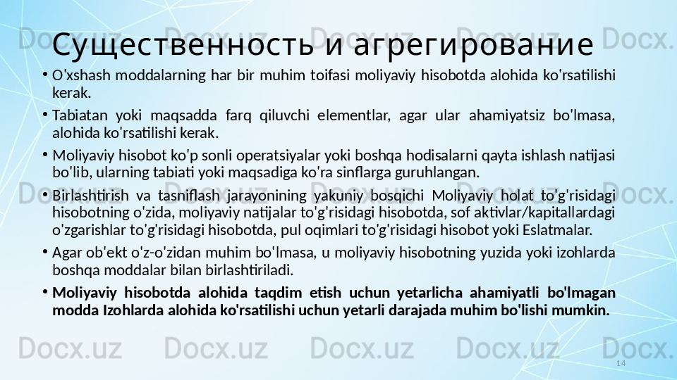 14Су щ ественность и  агреги ровани е
•
O'xshash  moddalarning  har  bir  muhim  toifasi  moliyaviy  hisobotda  alohida  ko'rsatilishi 
kerak. 
•
Tabiatan  yoki  maqsadda  farq  qiluvchi  elementlar,  agar  ular  ahamiyatsiz  bo'lmasa, 
alohida ko'rsatilishi kerak.
•
Moliyaviy hisobot ko'p sonli operatsiyalar yoki boshqa hodisalarni qayta ishlash natijasi 
bo'lib, ularning tabiati yoki maqsadiga ko'ra sinflarga guruhlangan. 
•
Birlashtirish  va  tasniflash  jarayonining  yakuniy  bosqichi  Moliyaviy  holat  to'g'risidagi 
hisobotning o'zida, moliyaviy natijalar to'g'risidagi hisobotda, sof aktivlar/kapitallardagi 
o'zgarishlar to'g'risidagi hisobotda, pul oqimlari to'g'risidagi hisobot yoki Eslatmalar. 
•
Agar ob'ekt o'z-o'zidan muhim bo'lmasa, u moliyaviy hisobotning yuzida yoki izohlarda 
boshqa moddalar bilan birlashtiriladi. 
•
Moliyaviy  hisobotda  alohida  taqdim  etish  uchun  yetarlicha  ahamiyatli  bo'lmagan 
modda Izohlarda alohida ko'rsatilishi uchun yetarli darajada muhim bo'lishi mumkin.